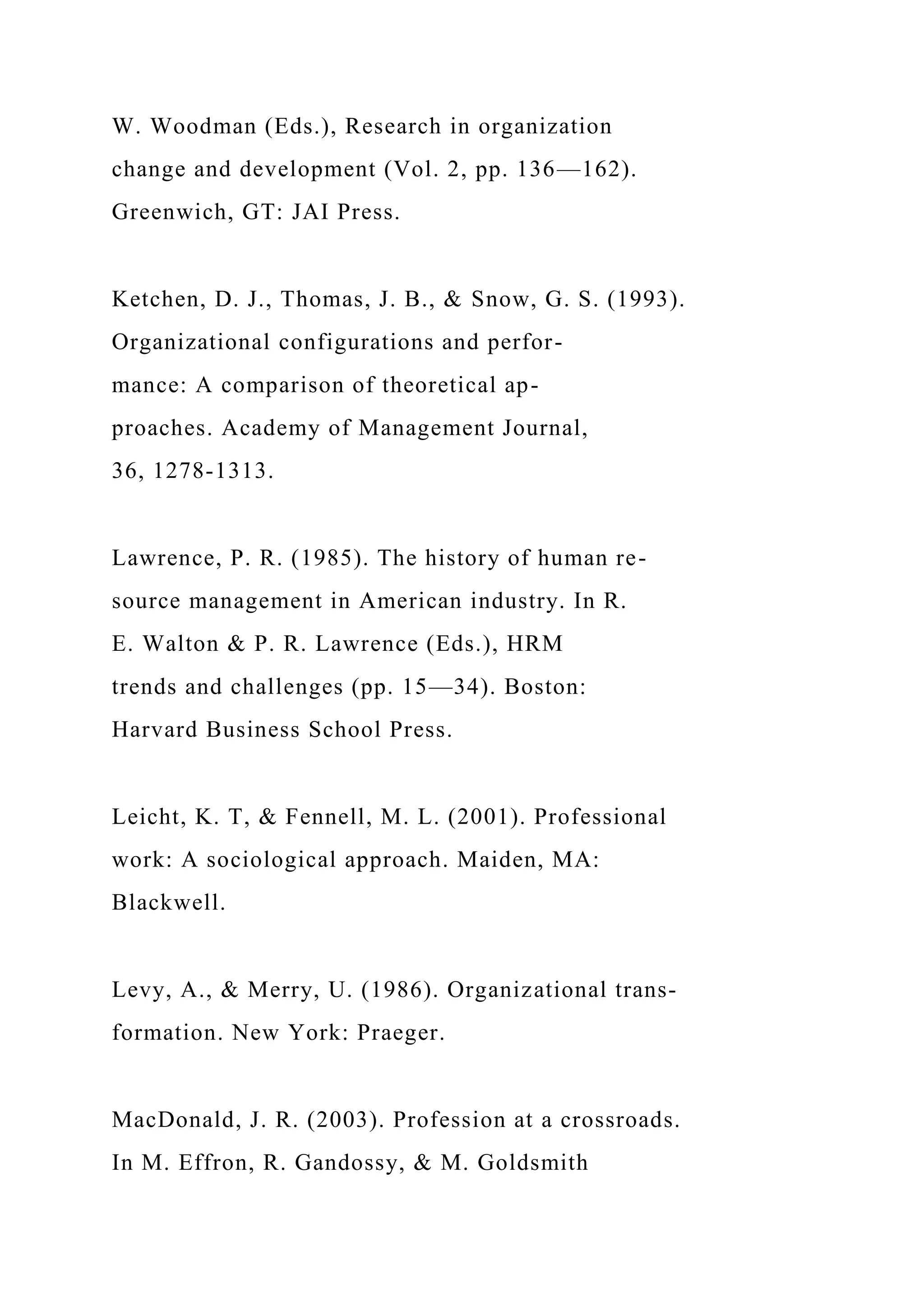 W. Woodman (Eds.), Research in organization
change and development (Vol. 2, pp. 136—162).
Greenwich, GT: JAI Press.
Ketchen, D. J., Thomas, J. B., & Snow, G. S. (1993).
Organizational configurations and perfor-
mance: A comparison of theoretical ap-
proaches. Academy of Management Journal,
36, 1278-1313.
Lawrence, P. R. (1985). The history of human re-
source management in American industry. In R.
E. Walton & P. R. Lawrence (Eds.), HRM
trends and challenges (pp. 15—34). Boston:
Harvard Business School Press.
Leicht, K. T, & Fennell, M. L. (2001). Professional
work: A sociological approach. Maiden, MA:
Blackwell.
Levy, A., & Merry, U. (1986). Organizational trans-
formation. New York: Praeger.
MacDonald, J. R. (2003). Profession at a crossroads.
In M. Effron, R. Gandossy, & M. Goldsmith
 