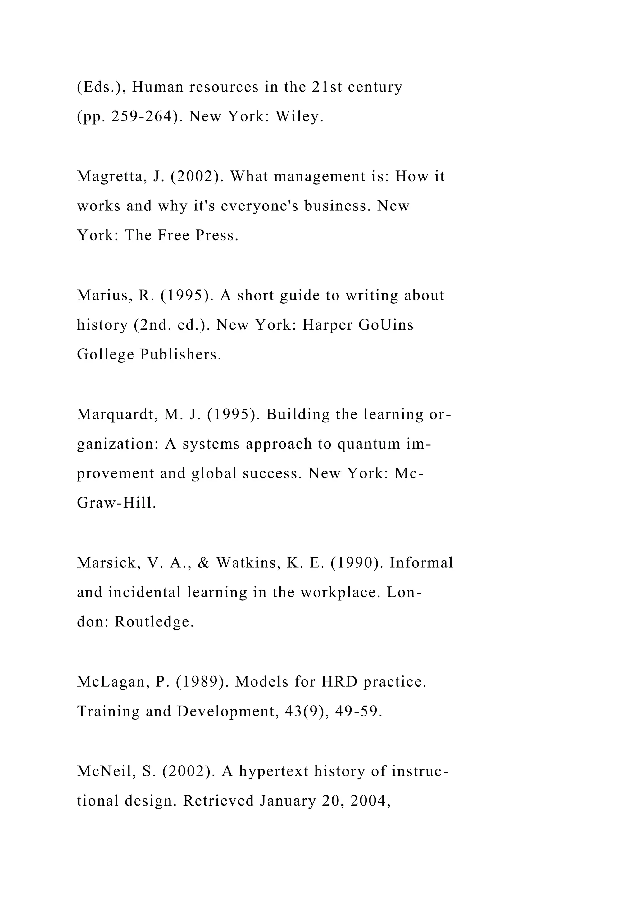 (Eds.), Human resources in the 21st century
(pp. 259-264). New York: Wiley.
Magretta, J. (2002). What management is: How it
works and why it's everyone's business. New
York: The Free Press.
Marius, R. (1995). A short guide to writing about
history (2nd. ed.). New York: Harper GoUins
Gollege Publishers.
Marquardt, M. J. (1995). Building the learning or-
ganization: A systems approach to quantum im-
provement and global success. New York: Mc-
Graw-Hill.
Marsick, V. A., & Watkins, K. E. (1990). Informal
and incidental learning in the workplace. Lon-
don: Routledge.
McLagan, P. (1989). Models for HRD practice.
Training and Development, 43(9), 49-59.
McNeil, S. (2002). A hypertext history of instruc-
tional design. Retrieved January 20, 2004,
 