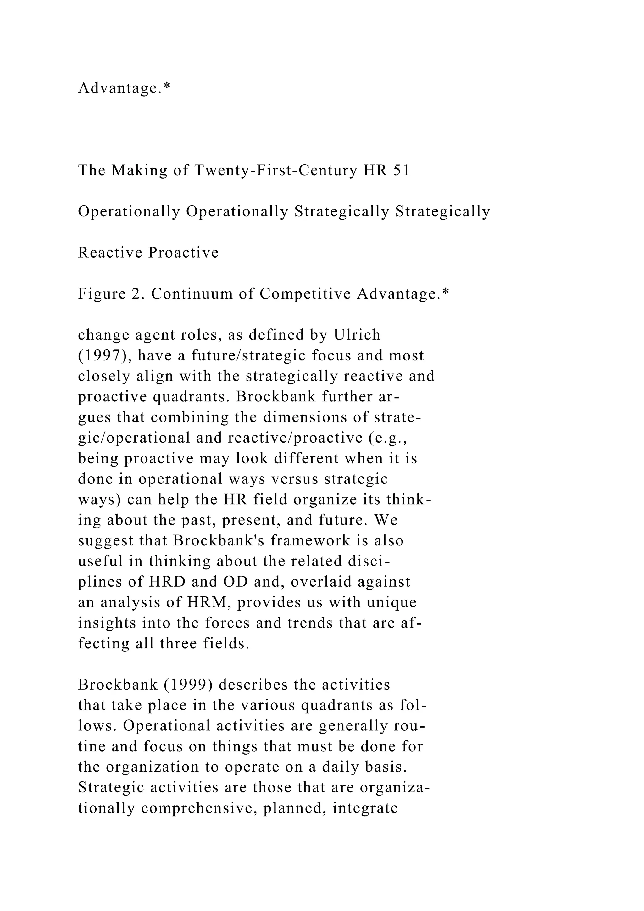 Advantage.*
The Making of Twenty-First-Century HR 51
Operationally Operationally Strategically Strategically
Reactive Proactive
Figure 2. Continuum of Competitive Advantage.*
change agent roles, as defined by Ulrich
(1997), have a future/strategic focus and most
closely align with the strategically reactive and
proactive quadrants. Brockbank further ar-
gues that combining the dimensions of strate-
gic/operational and reactive/proactive (e.g.,
being proactive may look different when it is
done in operational ways versus strategic
ways) can help the HR field organize its think-
ing about the past, present, and future. We
suggest that Brockbank's framework is also
useful in thinking about the related disci-
plines of HRD and OD and, overlaid against
an analysis of HRM, provides us with unique
insights into the forces and trends that are af-
fecting all three fields.
Brockbank (1999) describes the activities
that take place in the various quadrants as fol-
lows. Operational activities are generally rou-
tine and focus on things that must be done for
the organization to operate on a daily basis.
Strategic activities are those that are organiza-
tionally comprehensive, planned, integrate
 