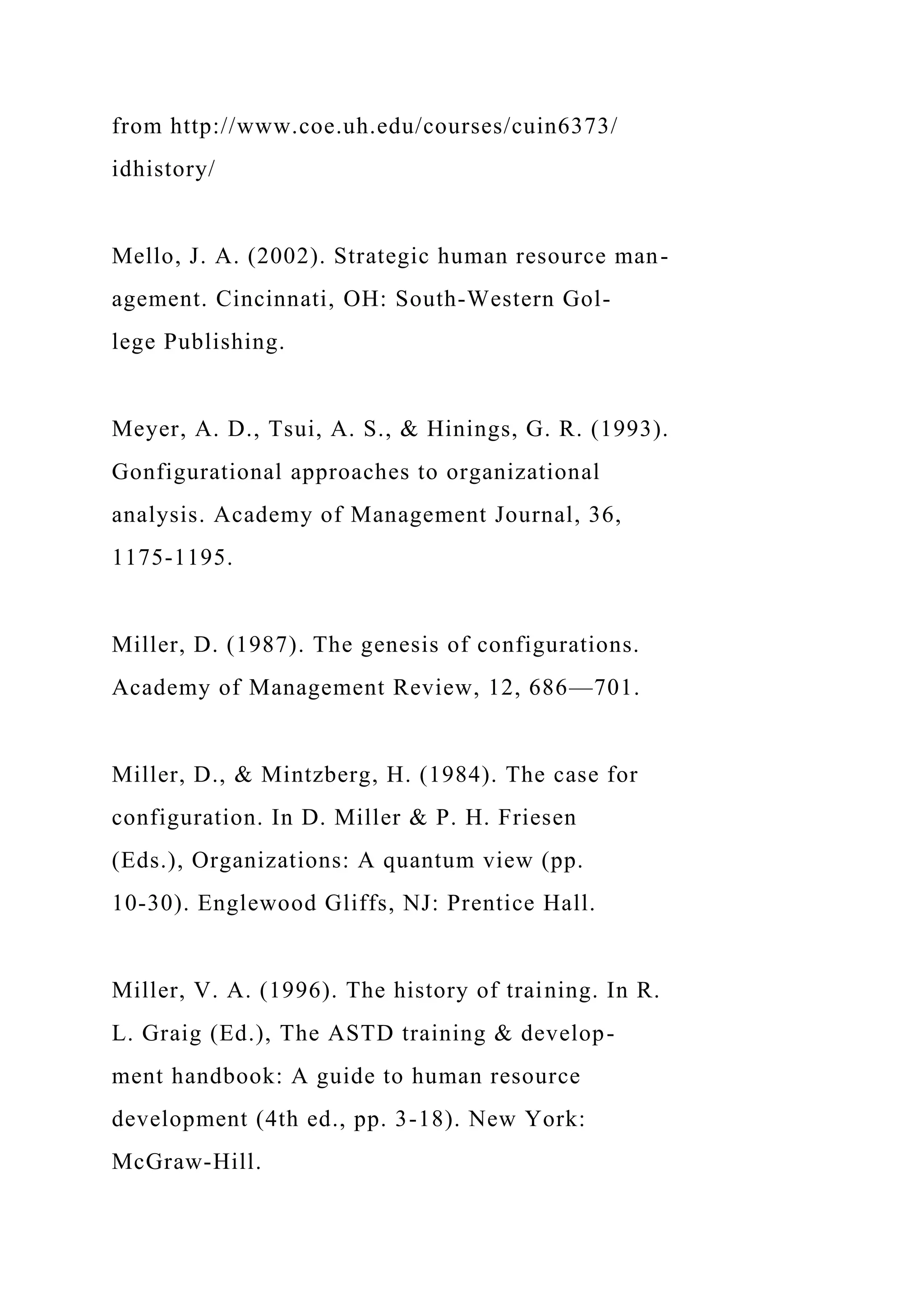 from http://www.coe.uh.edu/courses/cuin6373/
idhistory/
Mello, J. A. (2002). Strategic human resource man-
agement. Cincinnati, OH: South-Western Gol-
lege Publishing.
Meyer, A. D., Tsui, A. S., & Hinings, G. R. (1993).
Gonfigurational approaches to organizational
analysis. Academy of Management Journal, 36,
1175-1195.
Miller, D. (1987). The genesis of configurations.
Academy of Management Review, 12, 686—701.
Miller, D., & Mintzberg, H. (1984). The case for
configuration. In D. Miller & P. H. Friesen
(Eds.), Organizations: A quantum view (pp.
10-30). Englewood Gliffs, NJ: Prentice Hall.
Miller, V. A. (1996). The history of training. In R.
L. Graig (Ed.), The ASTD training & develop-
ment handbook: A guide to human resource
development (4th ed., pp. 3-18). New York:
McGraw-Hill.
 