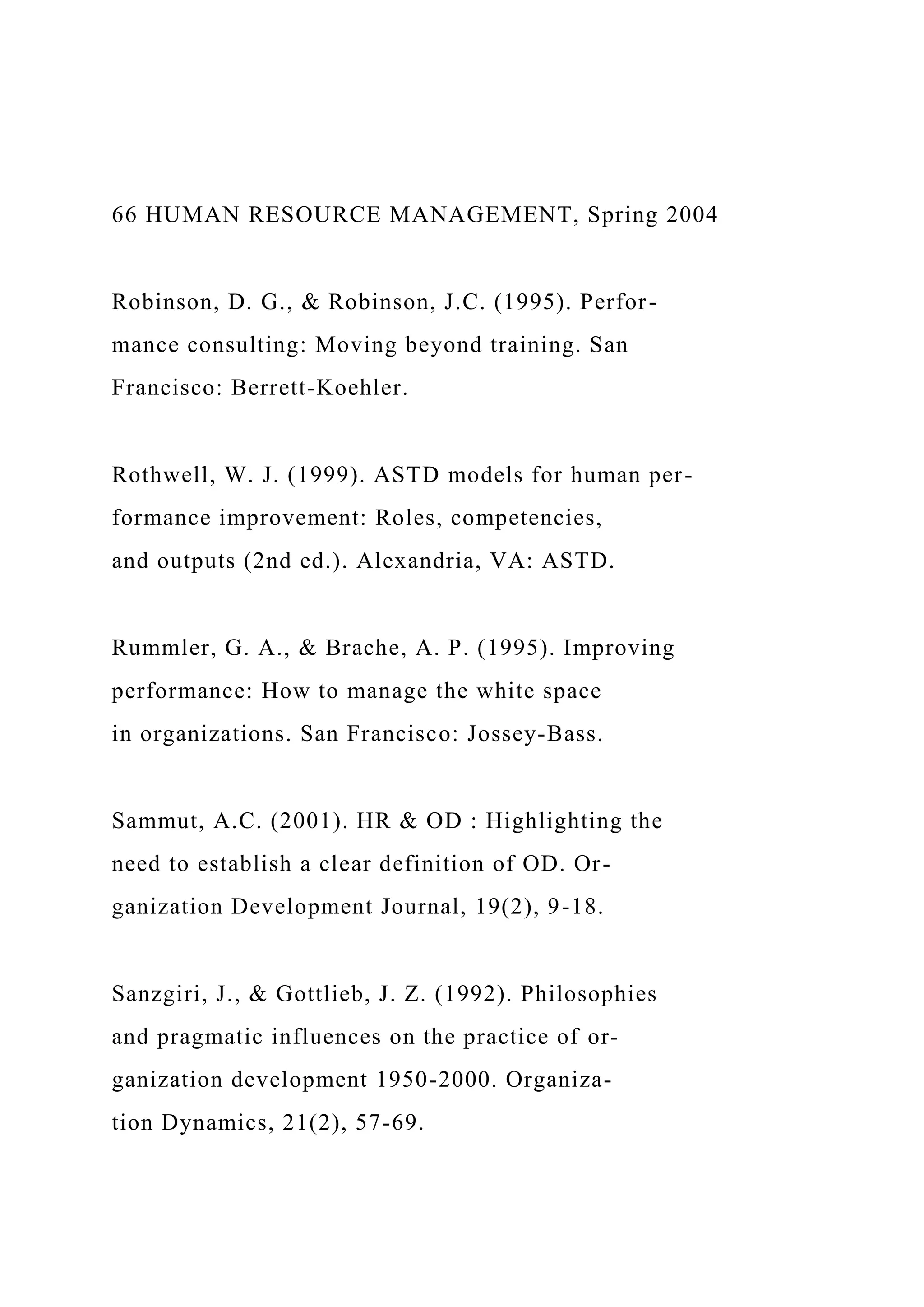 66 HUMAN RESOURCE MANAGEMENT, Spring 2004
Robinson, D. G., & Robinson, J.C. (1995). Perfor-
mance consulting: Moving beyond training. San
Francisco: Berrett-Koehler.
Rothwell, W. J. (1999). ASTD models for human per-
formance improvement: Roles, competencies,
and outputs (2nd ed.). Alexandria, VA: ASTD.
Rummler, G. A., & Brache, A. P. (1995). Improving
performance: How to manage the white space
in organizations. San Francisco: Jossey-Bass.
Sammut, A.C. (2001). HR & OD : Highlighting the
need to establish a clear definition of OD. Or-
ganization Development Journal, 19(2), 9-18.
Sanzgiri, J., & Gottlieb, J. Z. (1992). Philosophies
and pragmatic influences on the practice of or-
ganization development 1950-2000. Organiza-
tion Dynamics, 21(2), 57-69.
 