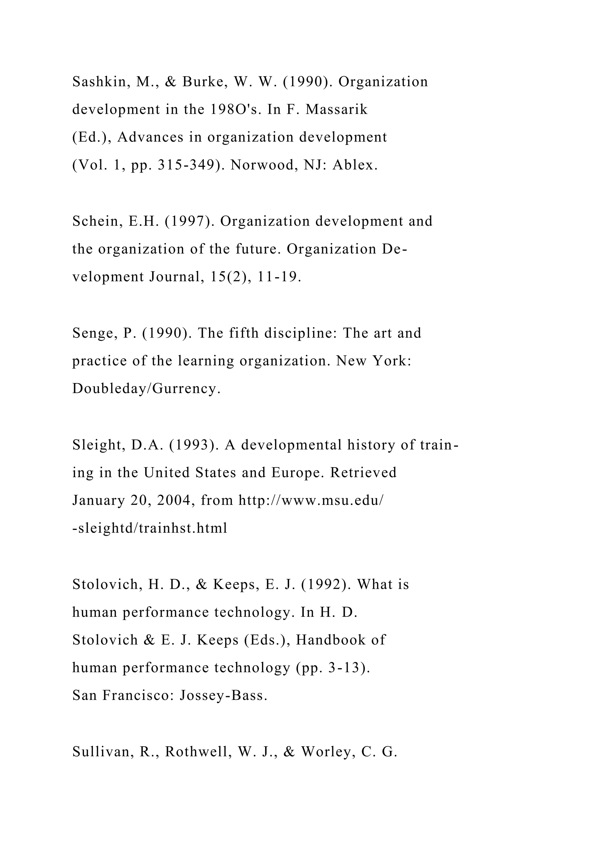 Sashkin, M., & Burke, W. W. (1990). Organization
development in the 198O's. In F. Massarik
(Ed.), Advances in organization development
(Vol. 1, pp. 315-349). Norwood, NJ: Ablex.
Schein, E.H. (1997). Organization development and
the organization of the future. Organization De-
velopment Journal, 15(2), 11-19.
Senge, P. (1990). The fifth discipline: The art and
practice of the learning organization. New York:
Doubleday/Gurrency.
Sleight, D.A. (1993). A developmental history of train-
ing in the United States and Europe. Retrieved
January 20, 2004, from http://www.msu.edu/
-sleightd/trainhst.html
Stolovich, H. D., & Keeps, E. J. (1992). What is
human performance technology. In H. D.
Stolovich & E. J. Keeps (Eds.), Handbook of
human performance technology (pp. 3-13).
San Francisco: Jossey-Bass.
Sullivan, R., Rothwell, W. J., & Worley, C. G.
 