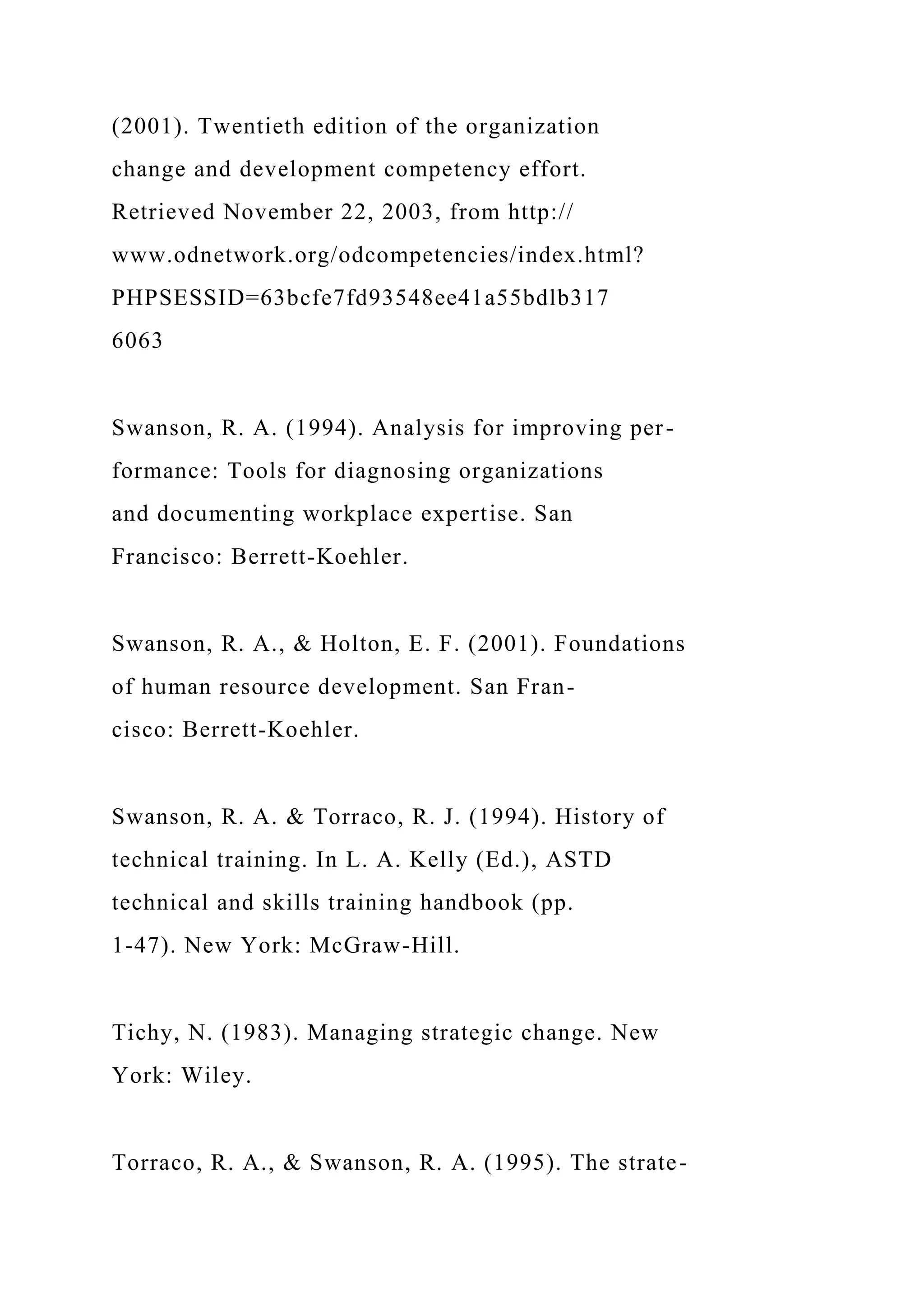 (2001). Twentieth edition of the organization
change and development competency effort.
Retrieved November 22, 2003, from http://
www.odnetwork.org/odcompetencies/index.html?
PHPSESSID=63bcfe7fd93548ee41a55bdlb317
6063
Swanson, R. A. (1994). Analysis for improving per-
formance: Tools for diagnosing organizations
and documenting workplace expertise. San
Francisco: Berrett-Koehler.
Swanson, R. A., & Holton, E. F. (2001). Foundations
of human resource development. San Fran-
cisco: Berrett-Koehler.
Swanson, R. A. & Torraco, R. J. (1994). History of
technical training. In L. A. Kelly (Ed.), ASTD
technical and skills training handbook (pp.
1-47). New York: McGraw-Hill.
Tichy, N. (1983). Managing strategic change. New
York: Wiley.
Torraco, R. A., & Swanson, R. A. (1995). The strate-
 
