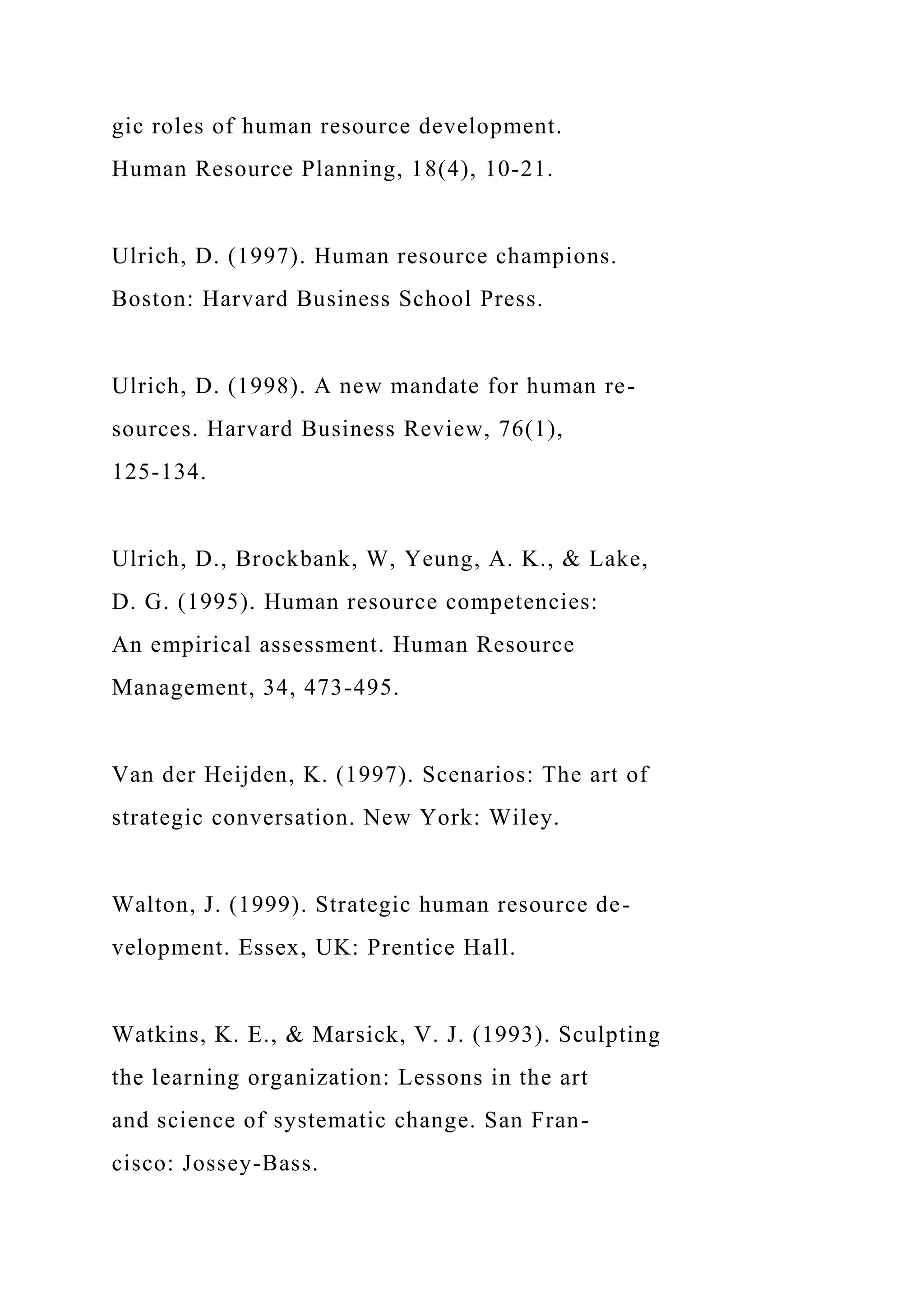 gic roles of human resource development.
Human Resource Planning, 18(4), 10-21.
Ulrich, D. (1997). Human resource champions.
Boston: Harvard Business School Press.
Ulrich, D. (1998). A new mandate for human re-
sources. Harvard Business Review, 76(1),
125-134.
Ulrich, D., Brockbank, W, Yeung, A. K., & Lake,
D. G. (1995). Human resource competencies:
An empirical assessment. Human Resource
Management, 34, 473-495.
Van der Heijden, K. (1997). Scenarios: The art of
strategic conversation. New York: Wiley.
Walton, J. (1999). Strategic human resource de-
velopment. Essex, UK: Prentice Hall.
Watkins, K. E., & Marsick, V. J. (1993). Sculpting
the learning organization: Lessons in the art
and science of systematic change. San Fran-
cisco: Jossey-Bass.
 