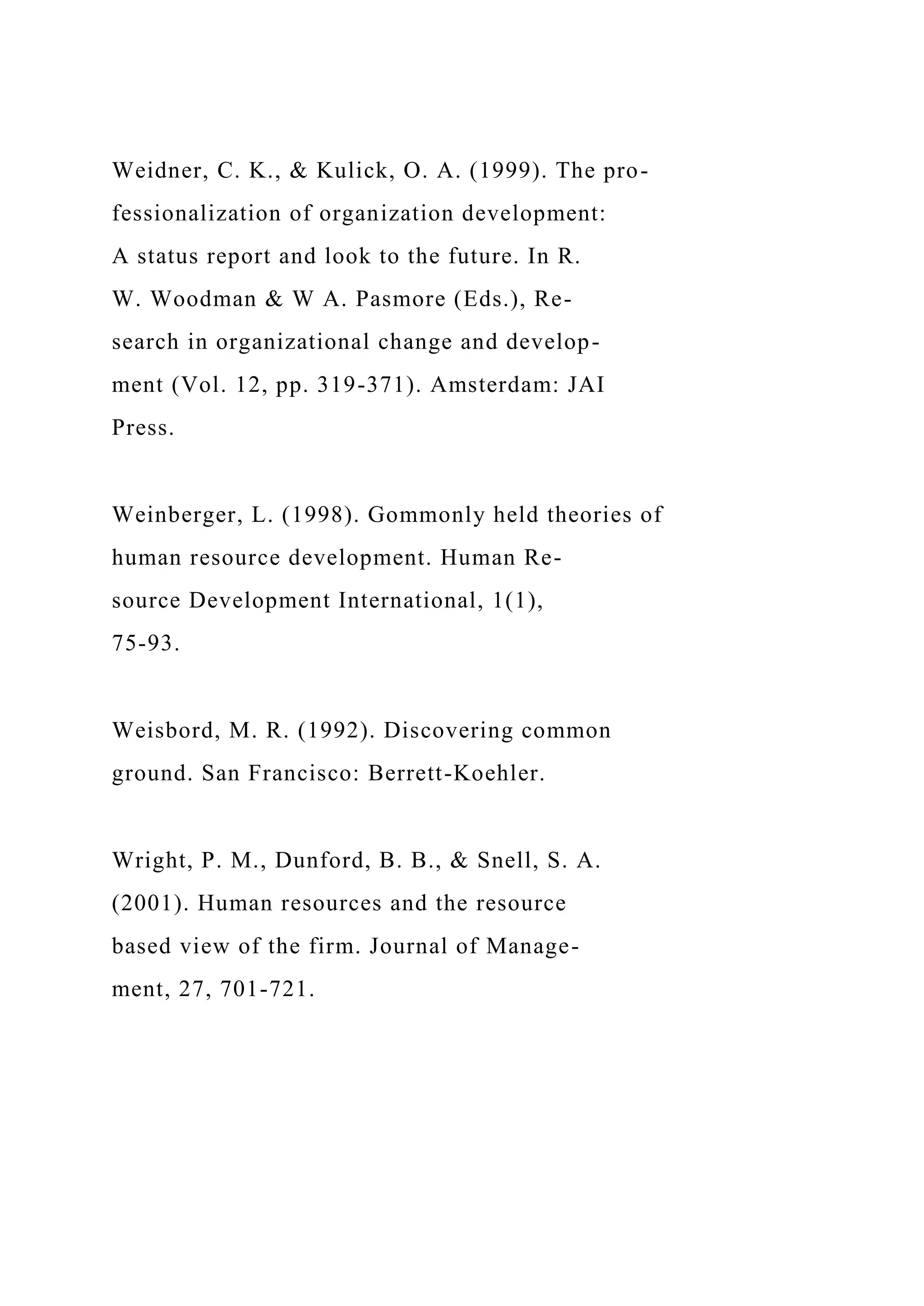 Weidner, C. K., & Kulick, O. A. (1999). The pro-
fessionalization of organization development:
A status report and look to the future. In R.
W. Woodman & W A. Pasmore (Eds.), Re-
search in organizational change and develop-
ment (Vol. 12, pp. 319-371). Amsterdam: JAI
Press.
Weinberger, L. (1998). Gommonly held theories of
human resource development. Human Re-
source Development International, 1(1),
75-93.
Weisbord, M. R. (1992). Discovering common
ground. San Francisco: Berrett-Koehler.
Wright, P. M., Dunford, B. B., & Snell, S. A.
(2001). Human resources and the resource
based view of the firm. Journal of Manage-
ment, 27, 701-721.
 