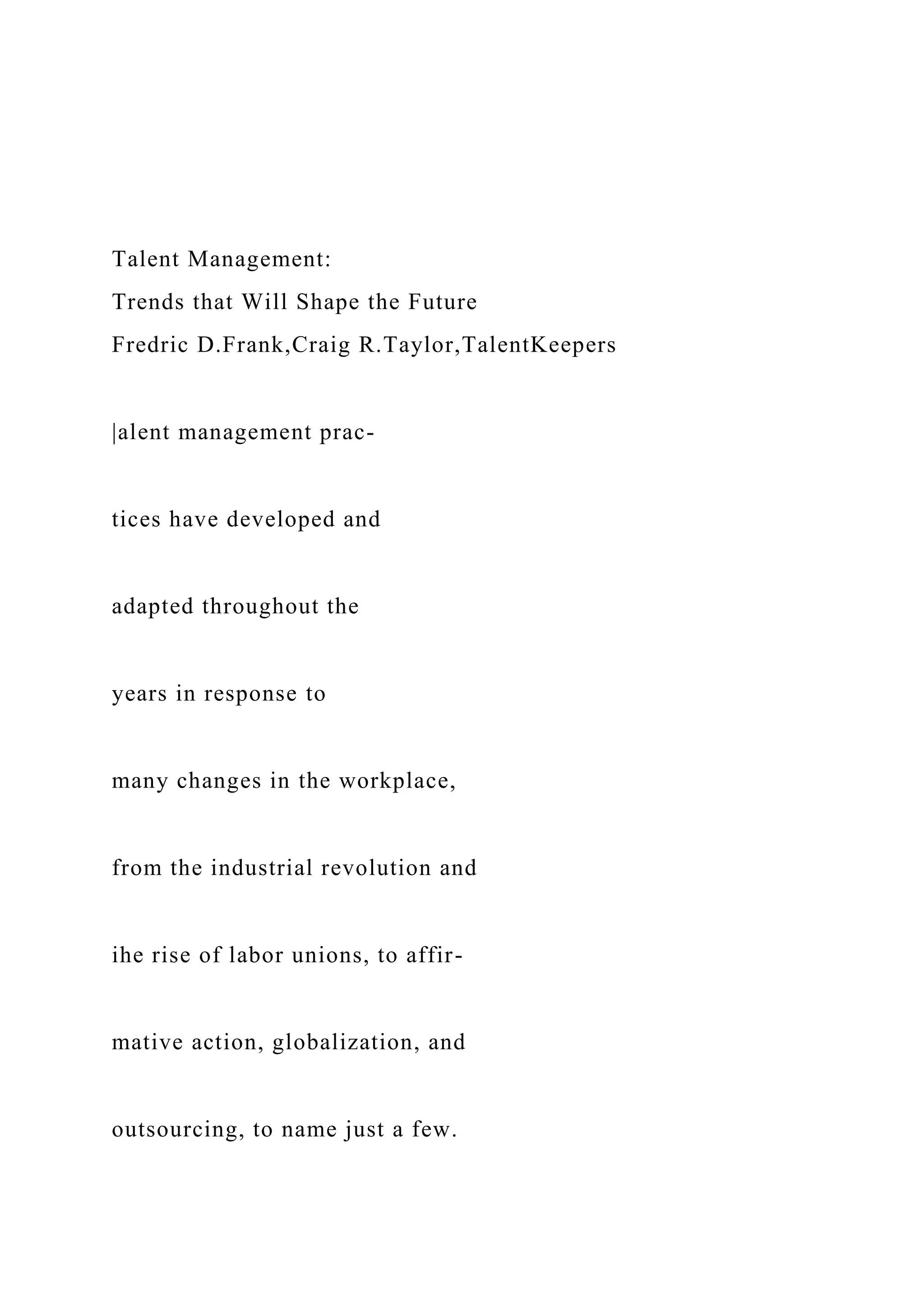 Talent Management:
Trends that Will Shape the Future
Fredric D.Frank,Craig R.Taylor,TalentKeepers
|alent management prac-
tices have developed and
adapted throughout the
years in response to
many changes in the workplace,
from the industrial revolution and
ihe rise of labor unions, to affir-
mative action, globalization, and
outsourcing, to name just a few.
 