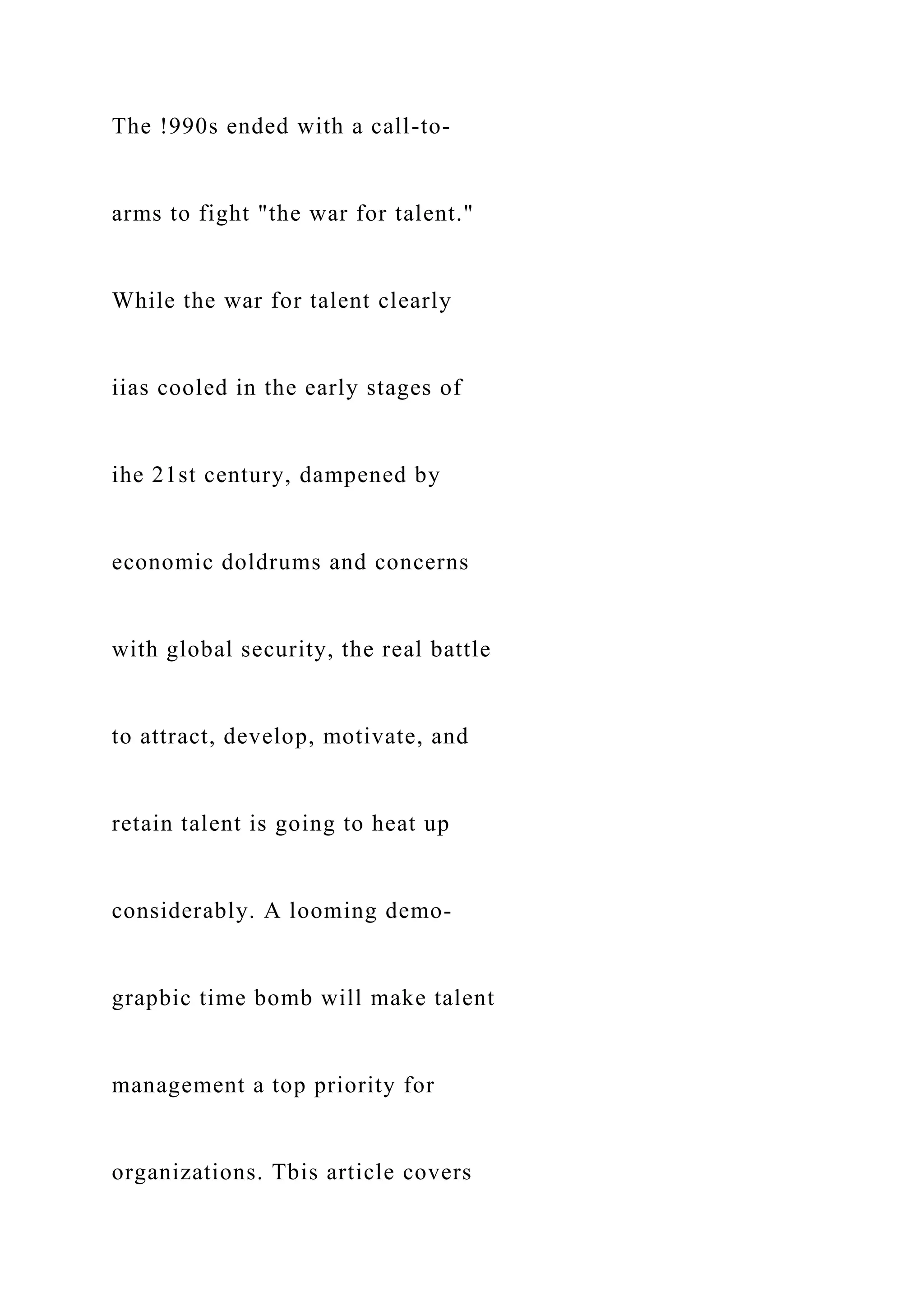 The !990s ended with a call-to-
arms to fight "the war for talent."
While the war for talent clearly
iias cooled in the early stages of
ihe 21st century, dampened by
economic doldrums and concerns
with global security, the real battle
to attract, develop, motivate, and
retain talent is going to heat up
considerably. A looming demo-
grapbic time bomb will make talent
management a top priority for
organizations. Tbis article covers
 