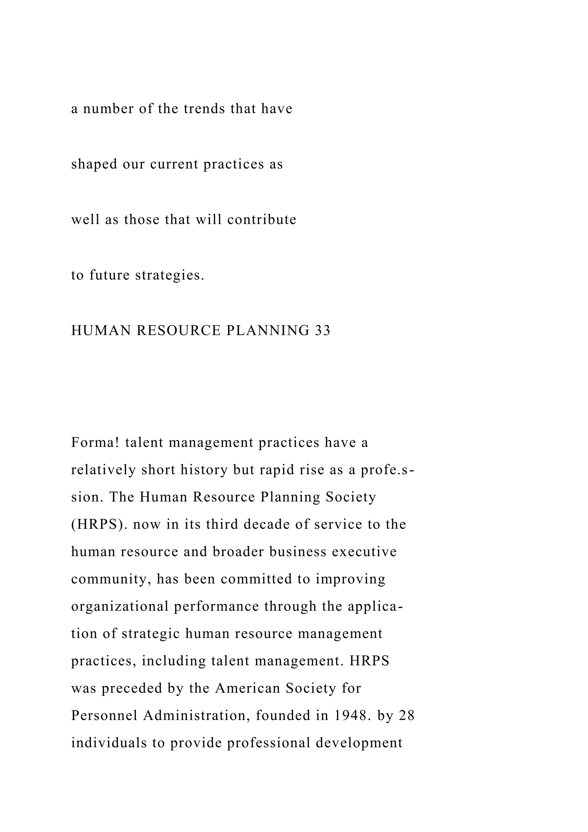 a number of the trends that have
shaped our current practices as
well as those that will contribute
to future strategies.
HUMAN RESOURCE PLANNING 33
Forma! talent management practices have a
relatively short history but rapid rise as a profe.s-
sion. The Human Resource Planning Society
(HRPS). now in its third decade of service to the
human resource and broader business executive
community, has been committed to improving
organizational performance through the applica-
tion of strategic human resource management
practices, including talent management. HRPS
was preceded by the American Society for
Personnel Administration, founded in 1948. by 28
individuals to provide professional development
 