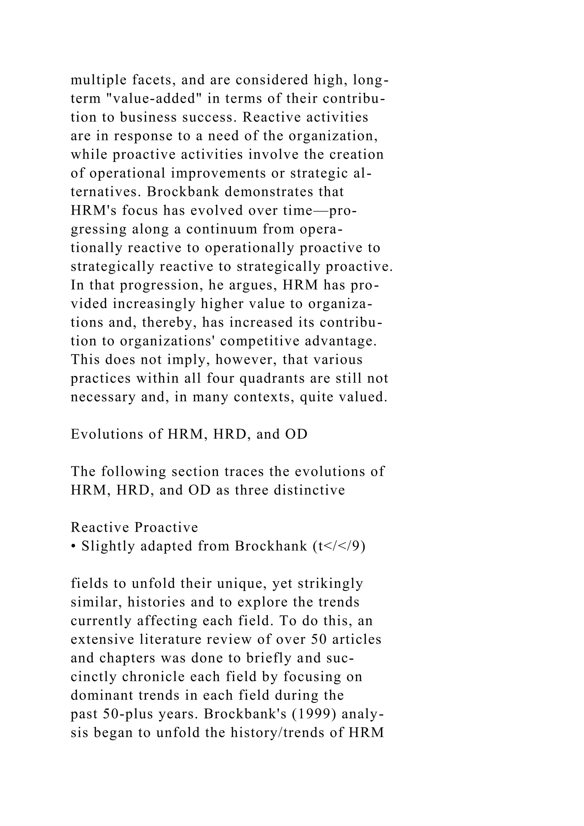 multiple facets, and are considered high, long-
term "value-added" in terms of their contribu-
tion to business success. Reactive activities
are in response to a need of the organization,
while proactive activities involve the creation
of operational improvements or strategic al-
ternatives. Brockbank demonstrates that
HRM's focus has evolved over time—pro-
gressing along a continuum from opera-
tionally reactive to operationally proactive to
strategically reactive to strategically proactive.
In that progression, he argues, HRM has pro-
vided increasingly higher value to organiza-
tions and, thereby, has increased its contribu-
tion to organizations' competitive advantage.
This does not imply, however, that various
practices within all four quadrants are still not
necessary and, in many contexts, quite valued.
Evolutions of HRM, HRD, and OD
The following section traces the evolutions of
HRM, HRD, and OD as three distinctive
Reactive Proactive
• Slightly adapted from Brockhank (t</</9)
fields to unfold their unique, yet strikingly
similar, histories and to explore the trends
currently affecting each field. To do this, an
extensive literature review of over 50 articles
and chapters was done to briefly and suc-
cinctly chronicle each field by focusing on
dominant trends in each field during the
past 50-plus years. Brockbank's (1999) analy-
sis began to unfold the history/trends of HRM
 