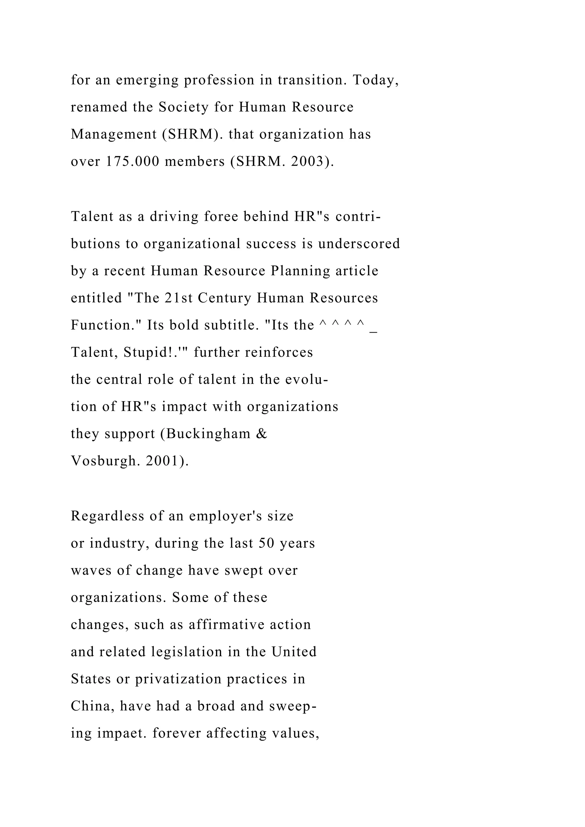 for an emerging profession in transition. Today,
renamed the Society for Human Resource
Management (SHRM). that organization has
over 175.000 members (SHRM. 2003).
Talent as a driving foree behind HR"s contri-
butions to organizational success is underscored
by a recent Human Resource Planning article
entitled "The 21st Century Human Resources
Function." Its bold subtitle. "Its the ^ ^ ^ ^ _
Talent, Stupid!.'" further reinforces
the central role of talent in the evolu-
tion of HR"s impact with organizations
they support (Buckingham &
Vosburgh. 2001).
Regardless of an employer's size
or industry, during the last 50 years
waves of change have swept over
organizations. Some of these
changes, such as affirmative action
and related legislation in the United
States or privatization practices in
China, have had a broad and sweep-
ing impaet. forever affecting values,
 