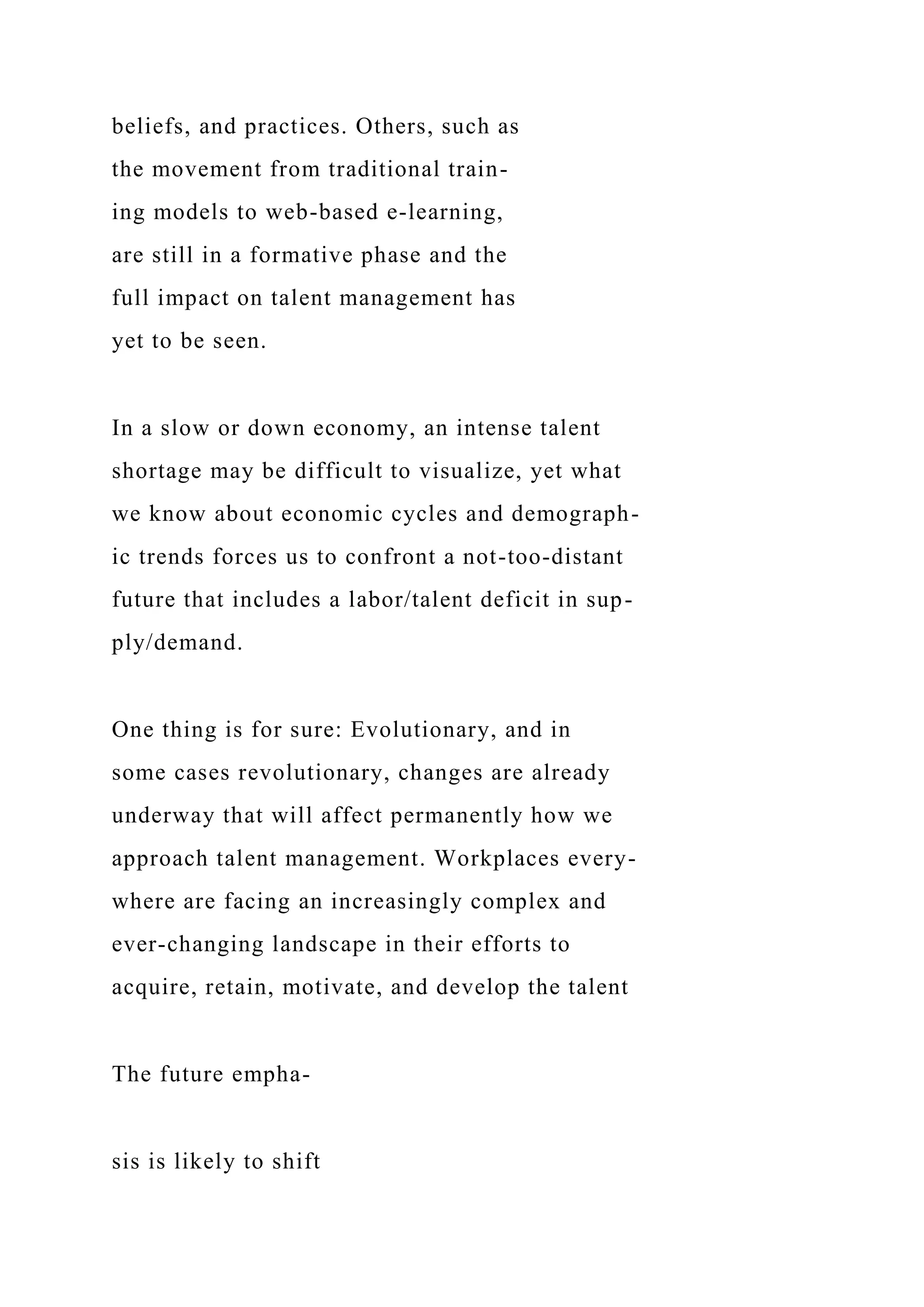 beliefs, and practices. Others, such as
the movement from traditional train-
ing models to web-based e-learning,
are still in a formative phase and the
full impact on talent management has
yet to be seen.
In a slow or down economy, an intense talent
shortage may be difficult to visualize, yet what
we know about economic cycles and demograph-
ic trends forces us to confront a not-too-distant
future that includes a labor/talent deficit in sup-
ply/demand.
One thing is for sure: Evolutionary, and in
some cases revolutionary, changes are already
underway that will affect permanently how we
approach talent management. Workplaces every-
where are facing an increasingly complex and
ever-changing landscape in their efforts to
acquire, retain, motivate, and develop the talent
The future empha-
sis is likely to shift
 