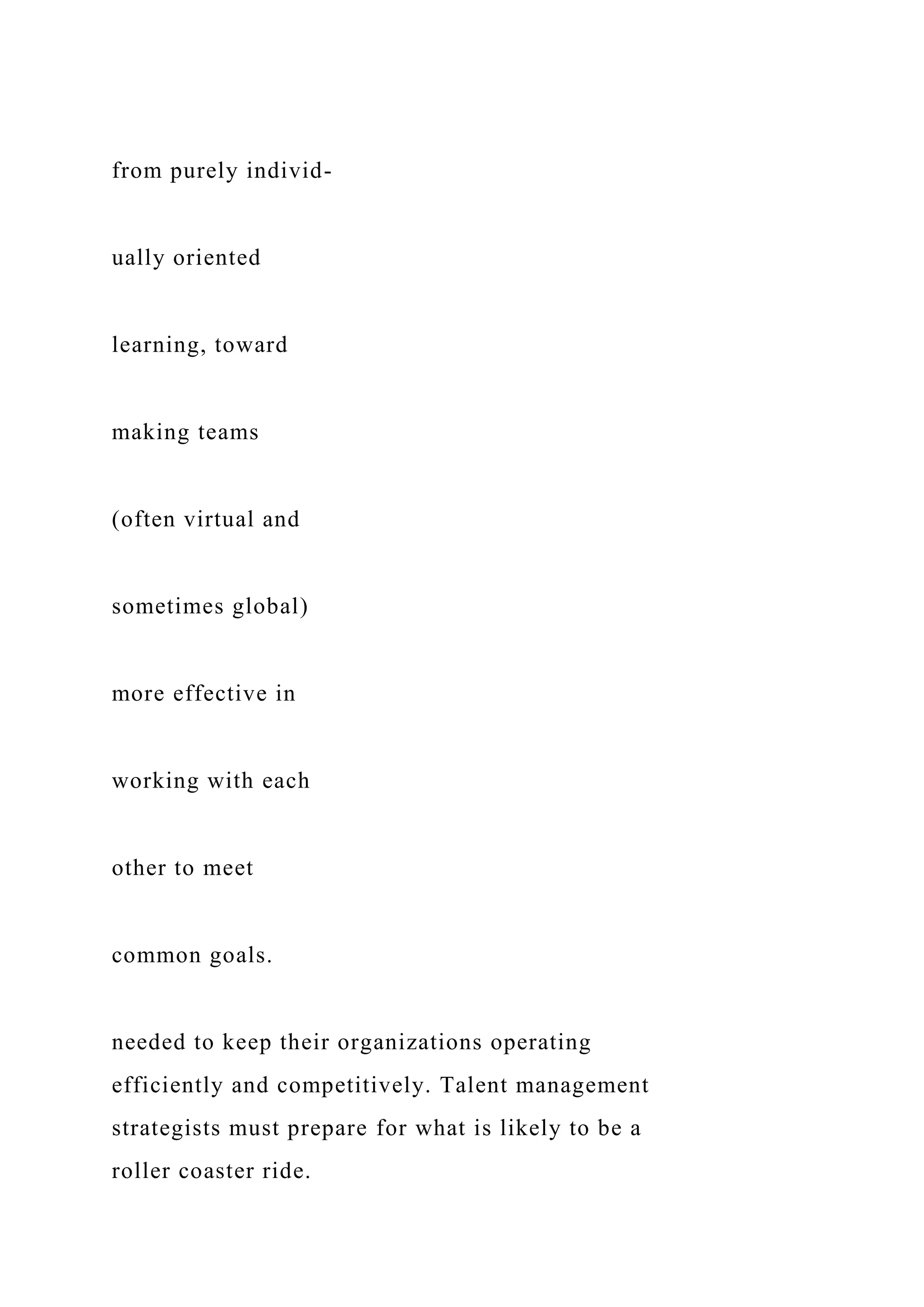 from purely individ-
ually oriented
learning, toward
making teams
(often virtual and
sometimes global)
more effective in
working with each
other to meet
common goals.
needed to keep their organizations operating
efficiently and competitively. Talent management
strategists must prepare for what is likely to be a
roller coaster ride.
 