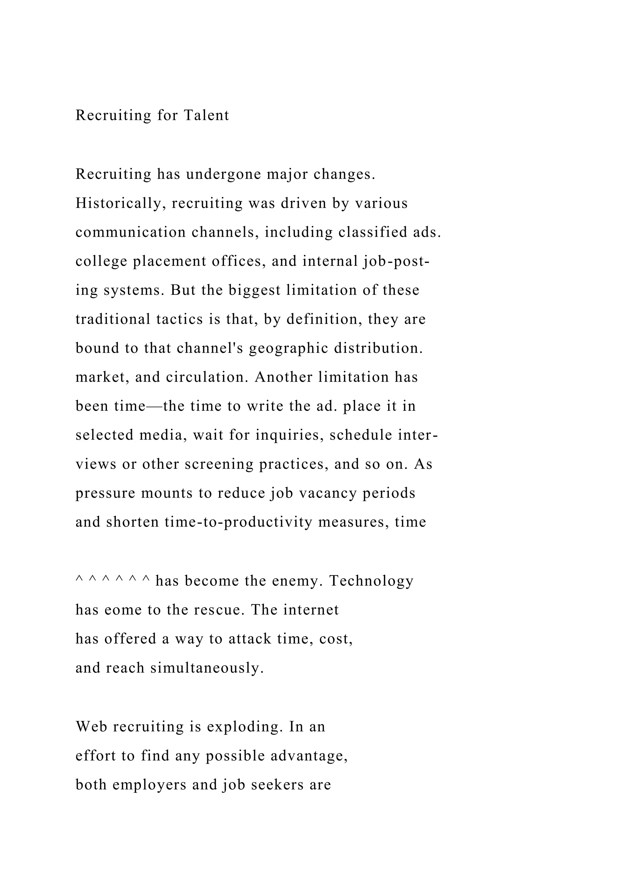 Recruiting for Talent
Recruiting has undergone major changes.
Historically, recruiting was driven by various
communication channels, including classified ads.
college placement offices, and internal job-post-
ing systems. But the biggest limitation of these
traditional tactics is that, by definition, they are
bound to that channel's geographic distribution.
market, and circulation. Another limitation has
been time—the time to write the ad. place it in
selected media, wait for inquiries, schedule inter-
views or other screening practices, and so on. As
pressure mounts to reduce job vacancy periods
and shorten time-to-productivity measures, time
^ ^ ^ ^ ^ ^ has become the enemy. Technology
has eome to the rescue. The internet
has offered a way to attack time, cost,
and reach simultaneously.
Web recruiting is exploding. In an
effort to find any possible advantage,
both employers and job seekers are
 