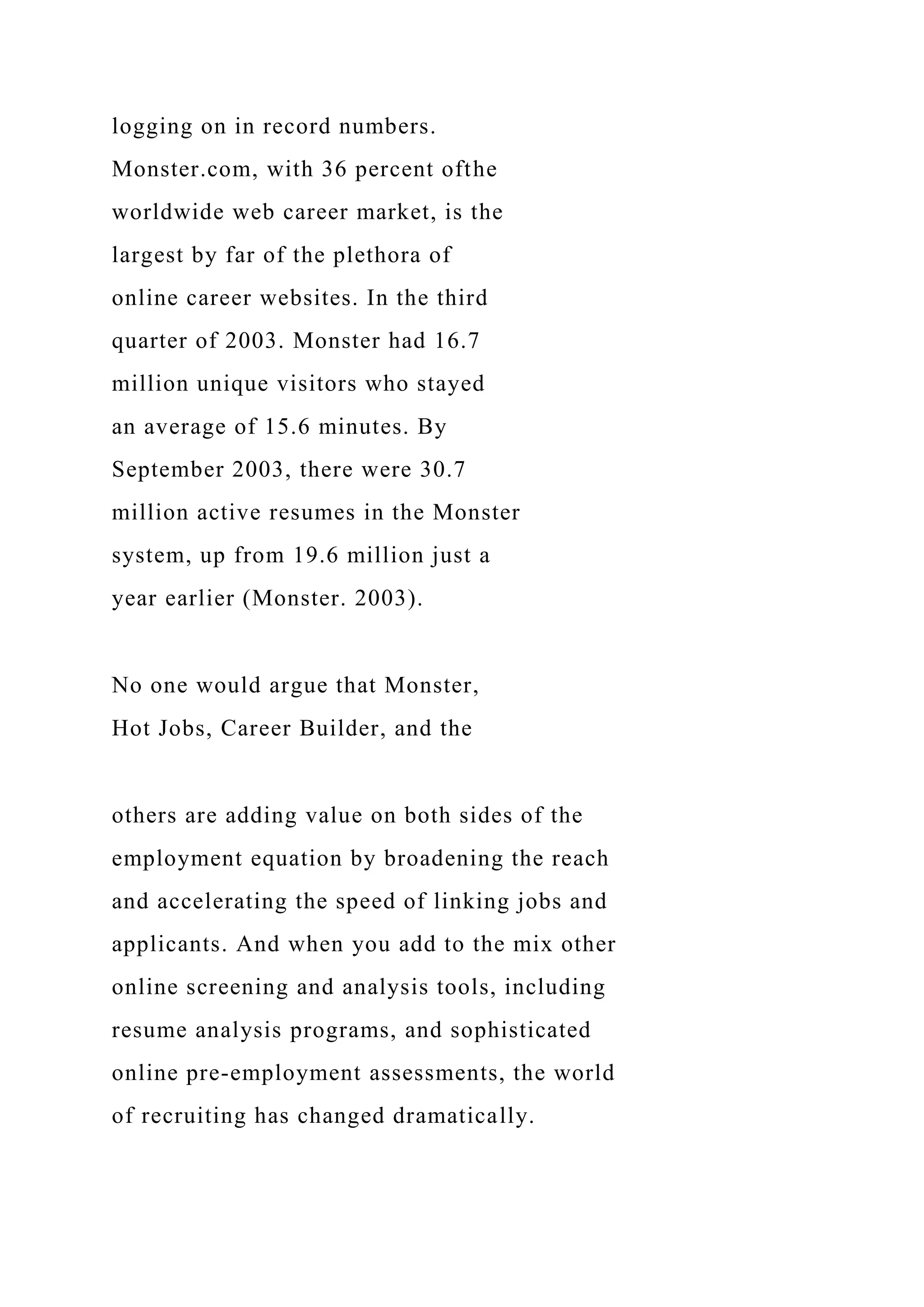 logging on in record numbers.
Monster.com, with 36 percent ofthe
worldwide web career market, is the
largest by far of the plethora of
online career websites. In the third
quarter of 2003. Monster had 16.7
million unique visitors who stayed
an average of 15.6 minutes. By
September 2003, there were 30.7
million active resumes in the Monster
system, up from 19.6 million just a
year earlier (Monster. 2003).
No one would argue that Monster,
Hot Jobs, Career Builder, and the
others are adding value on both sides of the
employment equation by broadening the reach
and accelerating the speed of linking jobs and
applicants. And when you add to the mix other
online screening and analysis tools, including
resume analysis programs, and sophisticated
online pre-employment assessments, the world
of recruiting has changed dramatically.
 