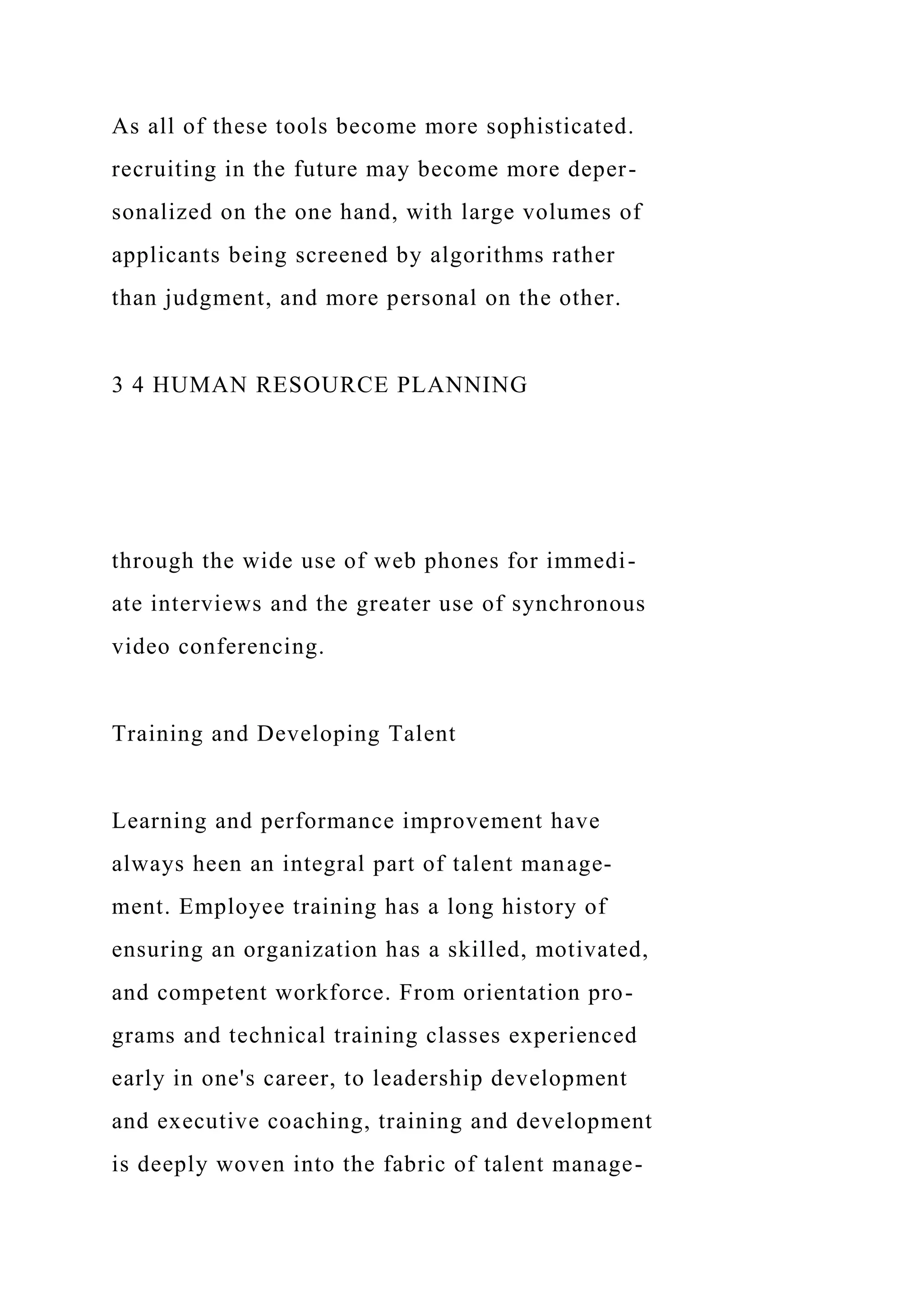 As all of these tools become more sophisticated.
recruiting in the future may become more deper-
sonalized on the one hand, with large volumes of
applicants being screened by algorithms rather
than judgment, and more personal on the other.
3 4 HUMAN RESOURCE PLANNING
through the wide use of web phones for immedi-
ate interviews and the greater use of synchronous
video conferencing.
Training and Developing Talent
Learning and performance improvement have
always heen an integral part of talent manage-
ment. Employee training has a long history of
ensuring an organization has a skilled, motivated,
and competent workforce. From orientation pro-
grams and technical training classes experienced
early in one's career, to leadership development
and executive coaching, training and development
is deeply woven into the fabric of talent manage-
 