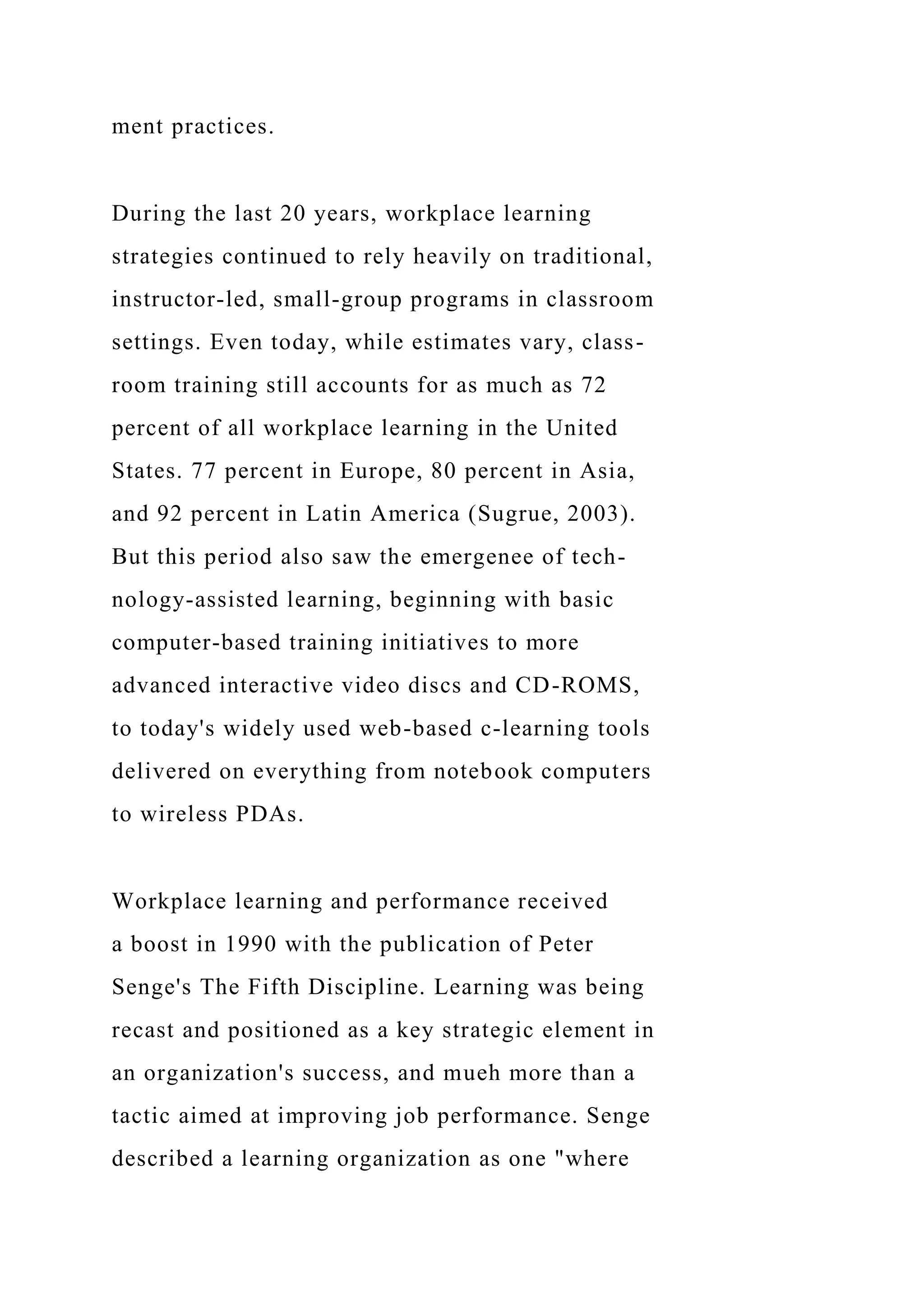 ment practices.
During the last 20 years, workplace learning
strategies continued to rely heavily on traditional,
instructor-led, small-group programs in classroom
settings. Even today, while estimates vary, class-
room training still accounts for as much as 72
percent of all workplace learning in the United
States. 77 percent in Europe, 80 percent in Asia,
and 92 percent in Latin America (Sugrue, 2003).
But this period also saw the emergenee of tech-
nology-assisted learning, beginning with basic
computer-based training initiatives to more
advanced interactive video discs and CD-ROMS,
to today's widely used web-based c-learning tools
delivered on everything from notebook computers
to wireless PDAs.
Workplace learning and performance received
a boost in 1990 with the publication of Peter
Senge's The Fifth Discipline. Learning was being
recast and positioned as a key strategic element in
an organization's success, and mueh more than a
tactic aimed at improving job performance. Senge
described a learning organization as one "where
 