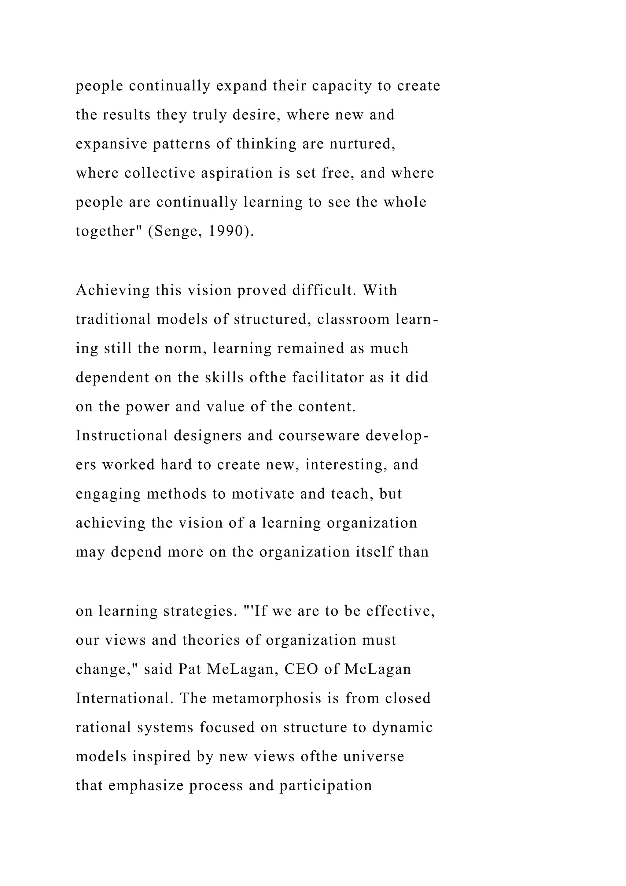 people continually expand their capacity to create
the results they truly desire, where new and
expansive patterns of thinking are nurtured,
where collective aspiration is set free, and where
people are continually learning to see the whole
together" (Senge, 1990).
Achieving this vision proved difficult. With
traditional models of structured, classroom learn-
ing still the norm, learning remained as much
dependent on the skills ofthe facilitator as it did
on the power and value of the content.
Instructional designers and courseware develop-
ers worked hard to create new, interesting, and
engaging methods to motivate and teach, but
achieving the vision of a learning organization
may depend more on the organization itself than
on learning strategies. "'If we are to be effective,
our views and theories of organization must
change," said Pat MeLagan, CEO of McLagan
International. The metamorphosis is from closed
rational systems focused on structure to dynamic
models inspired by new views ofthe universe
that emphasize process and participation
 
