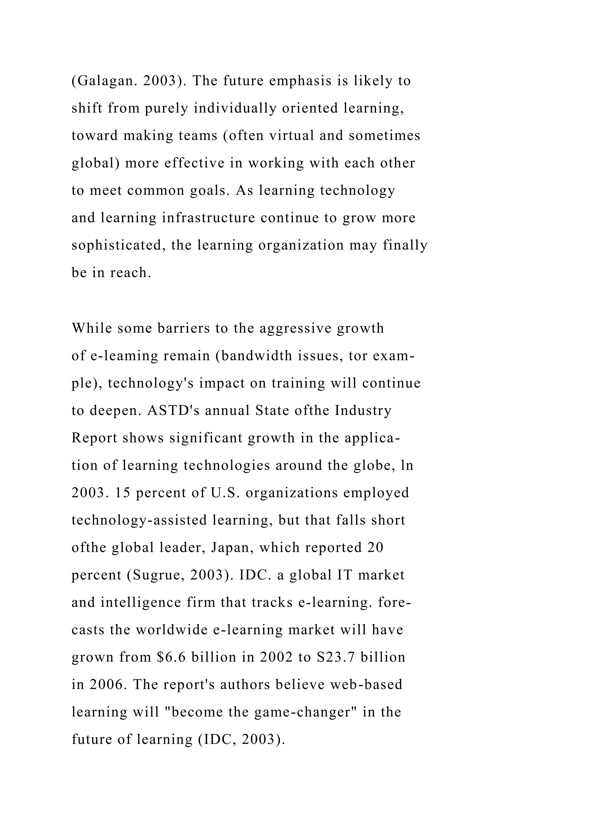 (Galagan. 2003). The future emphasis is likely to
shift from purely individually oriented learning,
toward making teams (often virtual and sometimes
global) more effective in working with each other
to meet common goals. As learning technology
and learning infrastructure continue to grow more
sophisticated, the learning organization may finally
be in reach.
While some barriers to the aggressive growth
of e-leaming remain (bandwidth issues, tor exam-
ple), technology's impact on training will continue
to deepen. ASTD's annual State ofthe Industry
Report shows significant growth in the applica-
tion of learning technologies around the globe, ln
2003. 15 percent of U.S. organizations employed
technology-assisted learning, but that falls short
ofthe global leader, Japan, which reported 20
percent (Sugrue, 2003). IDC. a global IT market
and intelligence firm that tracks e-learning. fore-
casts the worldwide e-learning market will have
grown from $6.6 billion in 2002 to S23.7 billion
in 2006. The report's authors believe web-based
learning will "become the game-changer" in the
future of learning (IDC, 2003).
 