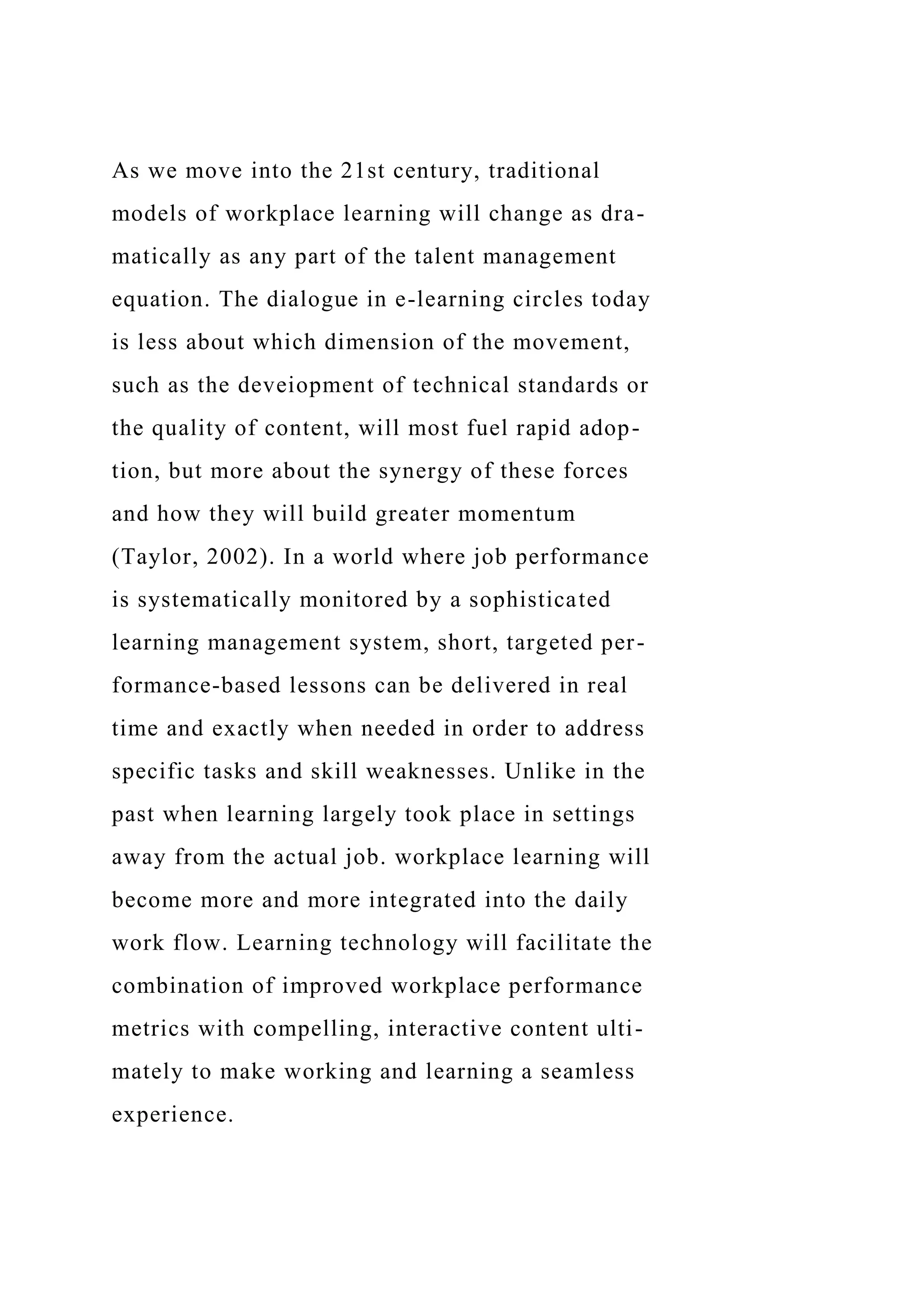 As we move into the 21st century, traditional
models of workplace learning will change as dra-
matically as any part of the talent management
equation. The dialogue in e-learning circles today
is less about which dimension of the movement,
such as the deveiopment of technical standards or
the quality of content, will most fuel rapid adop-
tion, but more about the synergy of these forces
and how they will build greater momentum
(Taylor, 2002). In a world where job performance
is systematically monitored by a sophisticated
learning management system, short, targeted per-
formance-based lessons can be delivered in real
time and exactly when needed in order to address
specific tasks and skill weaknesses. Unlike in the
past when learning largely took place in settings
away from the actual job. workplace learning will
become more and more integrated into the daily
work flow. Learning technology will facilitate the
combination of improved workplace performance
metrics with compelling, interactive content ulti-
mately to make working and learning a seamless
experience.
 