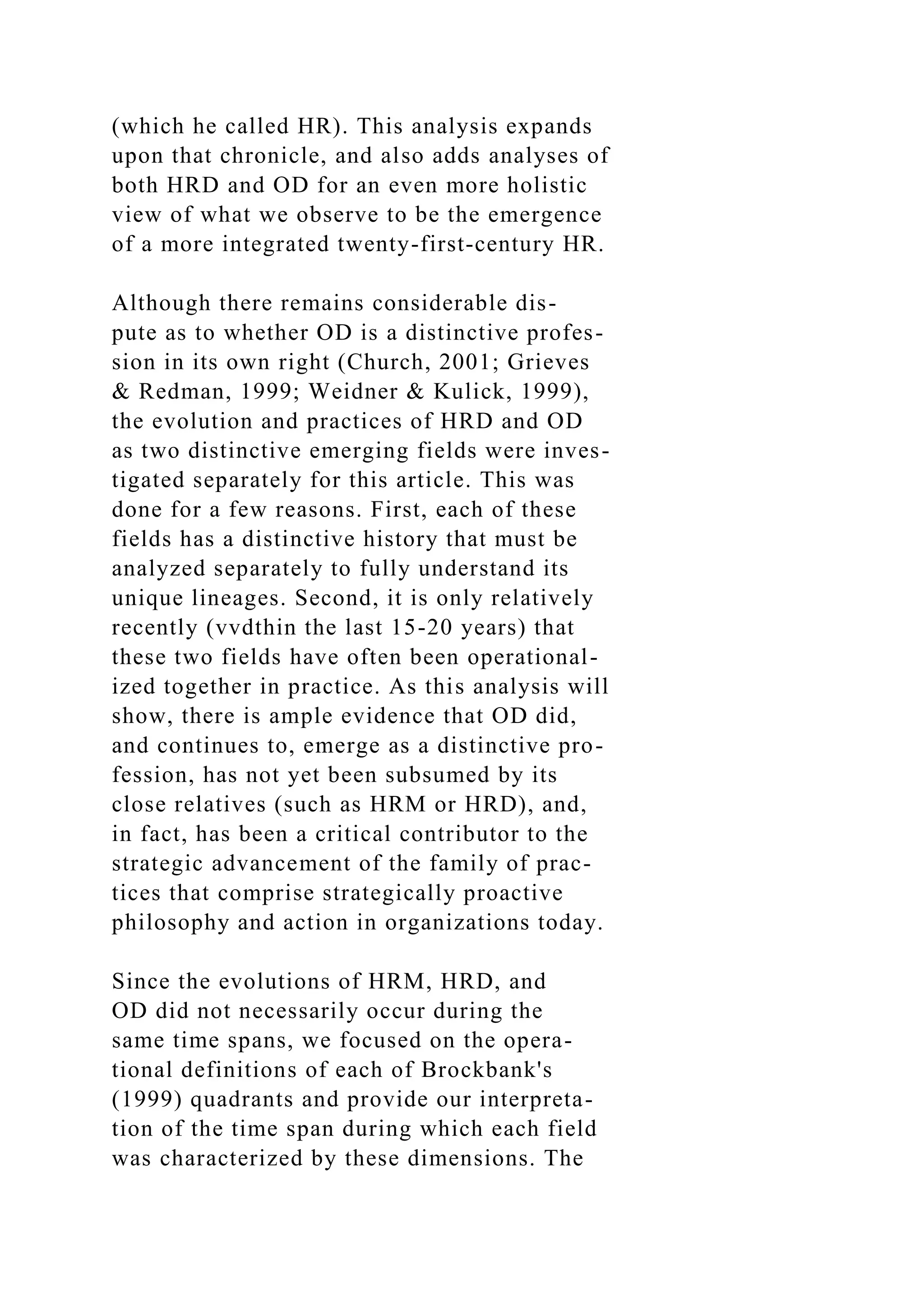 (which he called HR). This analysis expands
upon that chronicle, and also adds analyses of
both HRD and OD for an even more holistic
view of what we observe to be the emergence
of a more integrated twenty-first-century HR.
Although there remains considerable dis-
pute as to whether OD is a distinctive profes-
sion in its own right (Church, 2001; Grieves
& Redman, 1999; Weidner & Kulick, 1999),
the evolution and practices of HRD and OD
as two distinctive emerging fields were inves-
tigated separately for this article. This was
done for a few reasons. First, each of these
fields has a distinctive history that must be
analyzed separately to fully understand its
unique lineages. Second, it is only relatively
recently (vvdthin the last 15-20 years) that
these two fields have often been operational-
ized together in practice. As this analysis will
show, there is ample evidence that OD did,
and continues to, emerge as a distinctive pro-
fession, has not yet been subsumed by its
close relatives (such as HRM or HRD), and,
in fact, has been a critical contributor to the
strategic advancement of the family of prac-
tices that comprise strategically proactive
philosophy and action in organizations today.
Since the evolutions of HRM, HRD, and
OD did not necessarily occur during the
same time spans, we focused on the opera-
tional definitions of each of Brockbank's
(1999) quadrants and provide our interpreta-
tion of the time span during which each field
was characterized by these dimensions. The
 