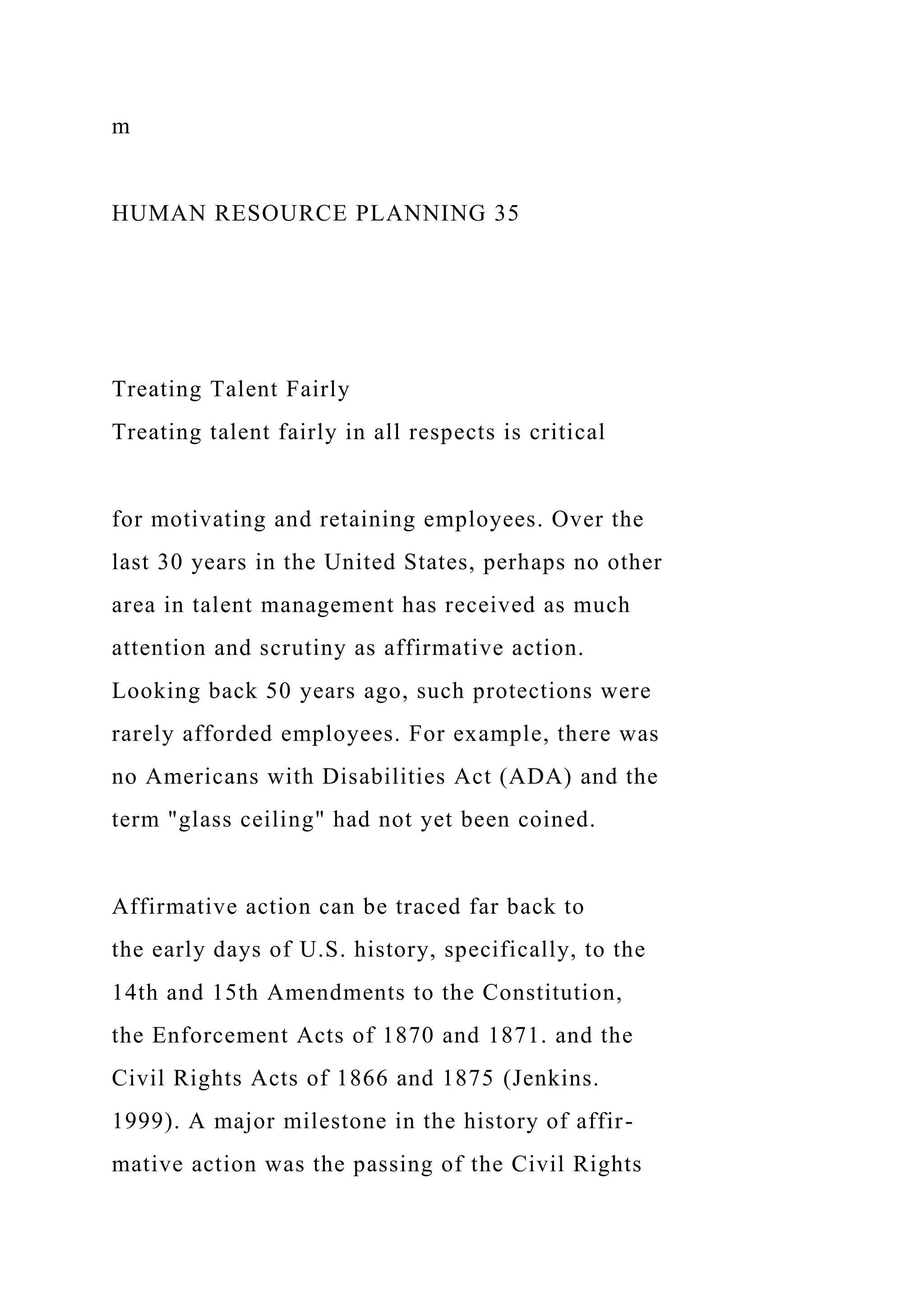 m
HUMAN RESOURCE PLANNING 35
Treating Talent Fairly
Treating talent fairly in all respects is critical
for motivating and retaining employees. Over the
last 30 years in the United States, perhaps no other
area in talent management has received as much
attention and scrutiny as affirmative action.
Looking back 50 years ago, such protections were
rarely afforded employees. For example, there was
no Americans with Disabilities Act (ADA) and the
term "glass ceiling" had not yet been coined.
Affirmative action can be traced far back to
the early days of U.S. history, specifically, to the
14th and 15th Amendments to the Constitution,
the Enforcement Acts of 1870 and 1871. and the
Civil Rights Acts of 1866 and 1875 (Jenkins.
1999). A major milestone in the history of affir-
mative action was the passing of the Civil Rights
 
