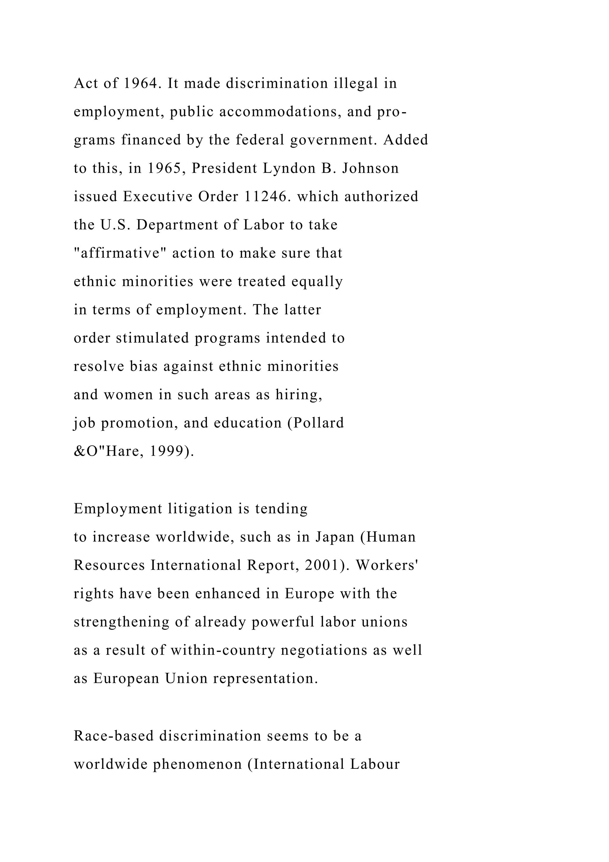 Act of 1964. It made discrimination illegal in
employment, public accommodations, and pro-
grams financed by the federal government. Added
to this, in 1965, President Lyndon B. Johnson
issued Executive Order 11246. which authorized
the U.S. Department of Labor to take
"affirmative" action to make sure that
ethnic minorities were treated equally
in terms of employment. The latter
order stimulated programs intended to
resolve bias against ethnic minorities
and women in such areas as hiring,
job promotion, and education (Pollard
&O"Hare, 1999).
Employment litigation is tending
to increase worldwide, such as in Japan (Human
Resources International Report, 2001). Workers'
rights have been enhanced in Europe with the
strengthening of already powerful labor unions
as a result of within-country negotiations as well
as European Union representation.
Race-based discrimination seems to be a
worldwide phenomenon (International Labour
 