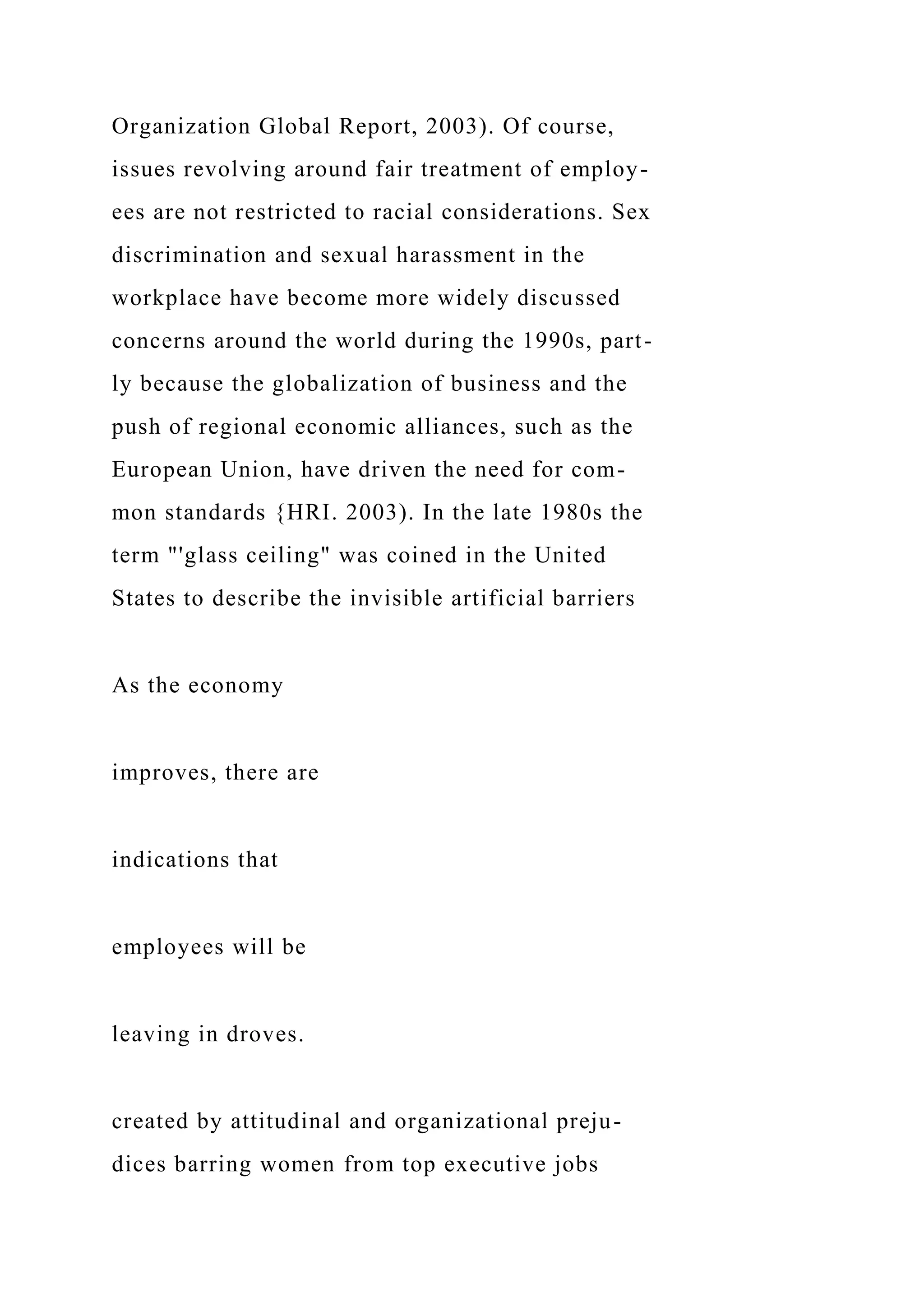 Organization Global Report, 2003). Of course,
issues revolving around fair treatment of employ-
ees are not restricted to racial considerations. Sex
discrimination and sexual harassment in the
workplace have become more widely discussed
concerns around the world during the 1990s, part-
ly because the globalization of business and the
push of regional economic alliances, such as the
European Union, have driven the need for com-
mon standards {HRI. 2003). In the late 1980s the
term "'glass ceiling" was coined in the United
States to describe the invisible artificial barriers
As the economy
improves, there are
indications that
employees will be
leaving in droves.
created by attitudinal and organizational preju-
dices barring women from top executive jobs
 