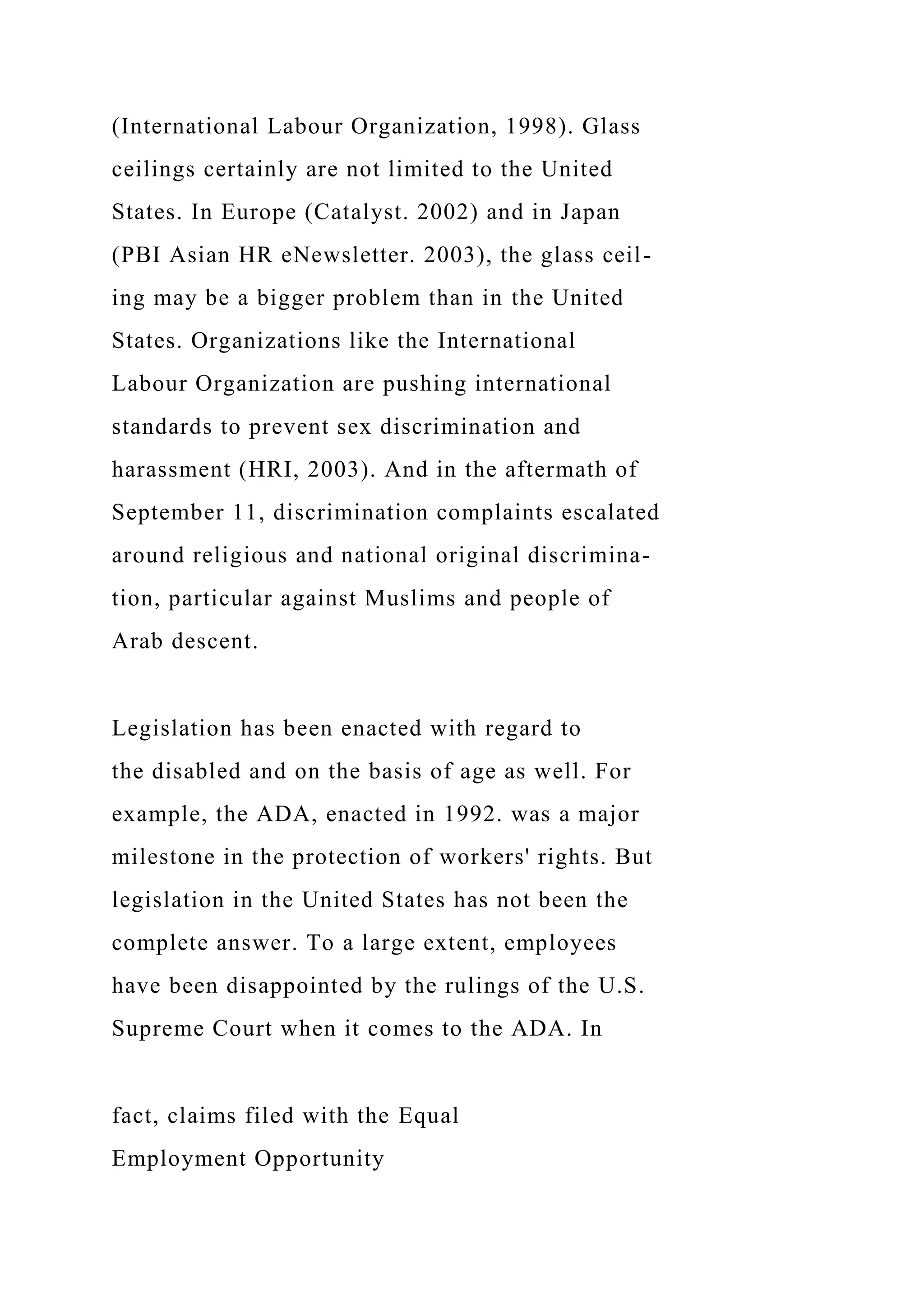 (International Labour Organization, 1998). Glass
ceilings certainly are not limited to the United
States. In Europe (Catalyst. 2002) and in Japan
(PBI Asian HR eNewsletter. 2003), the glass ceil-
ing may be a bigger problem than in the United
States. Organizations like the International
Labour Organization are pushing international
standards to prevent sex discrimination and
harassment (HRI, 2003). And in the aftermath of
September 11, discrimination complaints escalated
around religious and national original discrimina-
tion, particular against Muslims and people of
Arab descent.
Legislation has been enacted with regard to
the disabled and on the basis of age as well. For
example, the ADA, enacted in 1992. was a major
milestone in the protection of workers' rights. But
legislation in the United States has not been the
complete answer. To a large extent, employees
have been disappointed by the rulings of the U.S.
Supreme Court when it comes to the ADA. In
fact, claims filed with the Equal
Employment Opportunity
 
