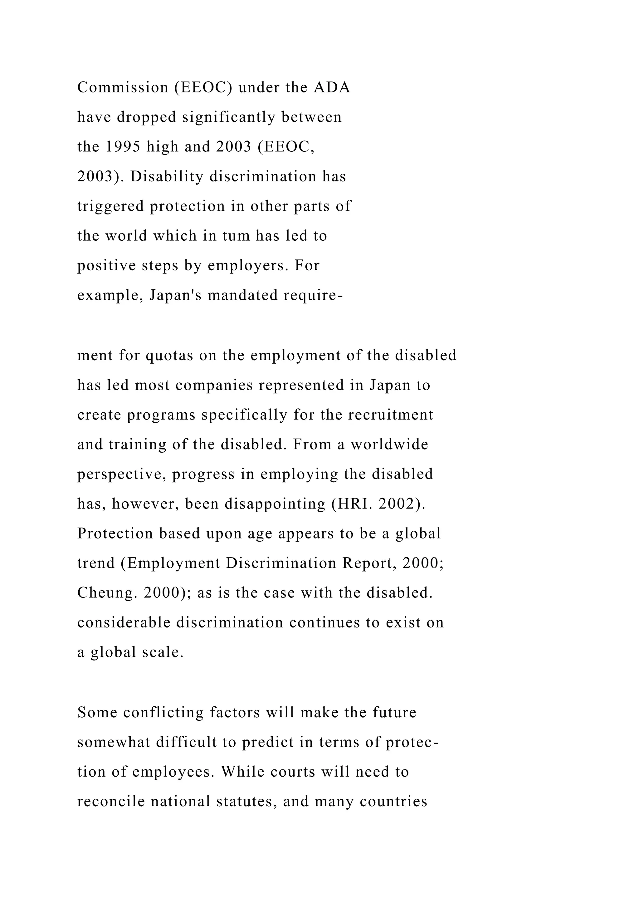 Commission (EEOC) under the ADA
have dropped significantly between
the 1995 high and 2003 (EEOC,
2003). Disability discrimination has
triggered protection in other parts of
the world which in tum has led to
positive steps by employers. For
example, Japan's mandated require-
ment for quotas on the employment of the disabled
has led most companies represented in Japan to
create programs specifically for the recruitment
and training of the disabled. From a worldwide
perspective, progress in employing the disabled
has, however, been disappointing (HRI. 2002).
Protection based upon age appears to be a global
trend (Employment Discrimination Report, 2000;
Cheung. 2000); as is the case with the disabled.
considerable discrimination continues to exist on
a global scale.
Some conflicting factors will make the future
somewhat difficult to predict in terms of protec-
tion of employees. While courts will need to
reconcile national statutes, and many countries
 