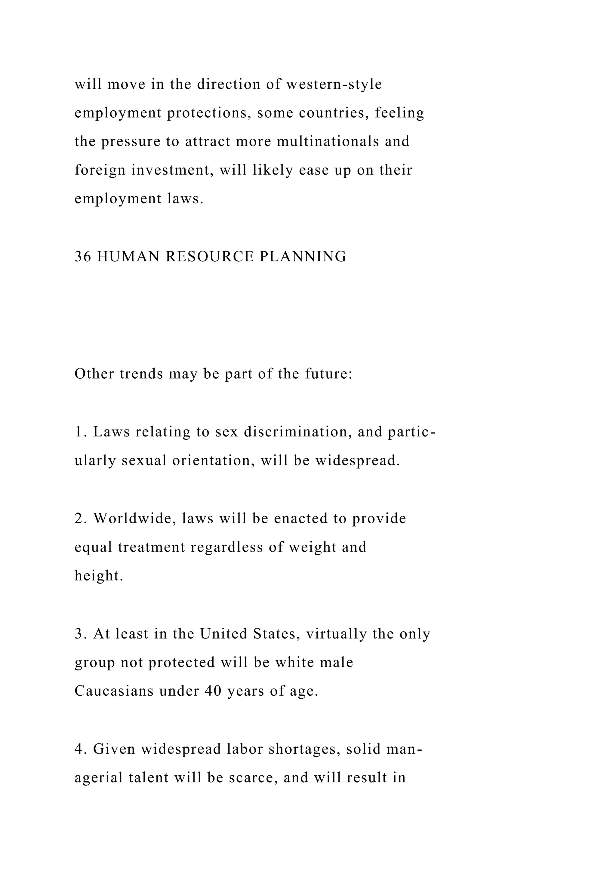 will move in the direction of western-style
employment protections, some countries, feeling
the pressure to attract more multinationals and
foreign investment, will likely ease up on their
employment laws.
36 HUMAN RESOURCE PLANNING
Other trends may be part of the future:
1. Laws relating to sex discrimination, and partic-
ularly sexual orientation, will be widespread.
2. Worldwide, laws will be enacted to provide
equal treatment regardless of weight and
height.
3. At least in the United States, virtually the only
group not protected will be white male
Caucasians under 40 years of age.
4. Given widespread labor shortages, solid man-
agerial talent will be scarce, and will result in
 