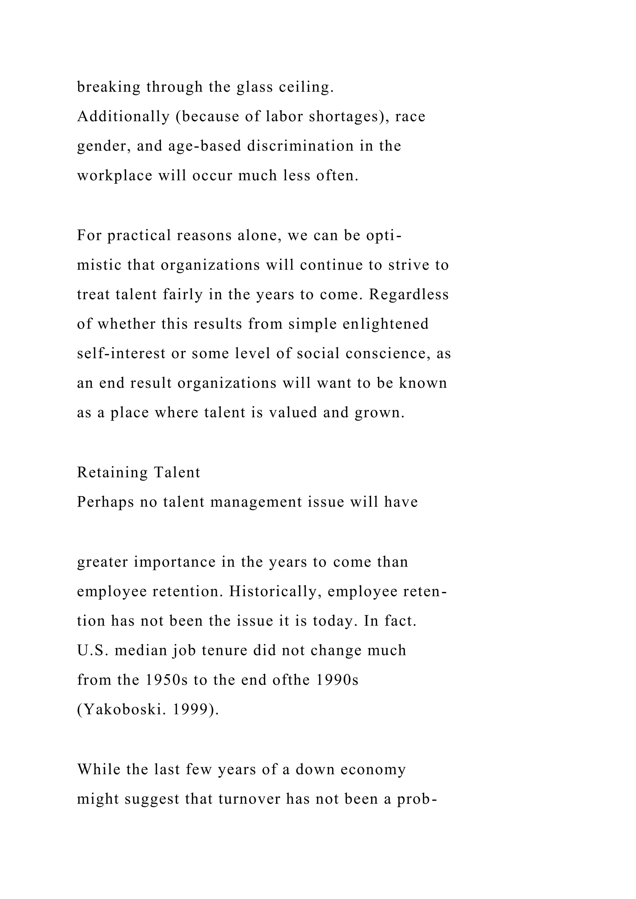 breaking through the glass ceiling.
Additionally (because of labor shortages), race
gender, and age-based discrimination in the
workplace will occur much less often.
For practical reasons alone, we can be opti-
mistic that organizations will continue to strive to
treat talent fairly in the years to come. Regardless
of whether this results from simple enlightened
self-interest or some level of social conscience, as
an end result organizations will want to be known
as a place where talent is valued and grown.
Retaining Talent
Perhaps no talent management issue will have
greater importance in the years to come than
employee retention. Historically, employee reten-
tion has not been the issue it is today. In fact.
U.S. median job tenure did not change much
from the 1950s to the end ofthe 1990s
(Yakoboski. 1999).
While the last few years of a down economy
might suggest that turnover has not been a prob-
 