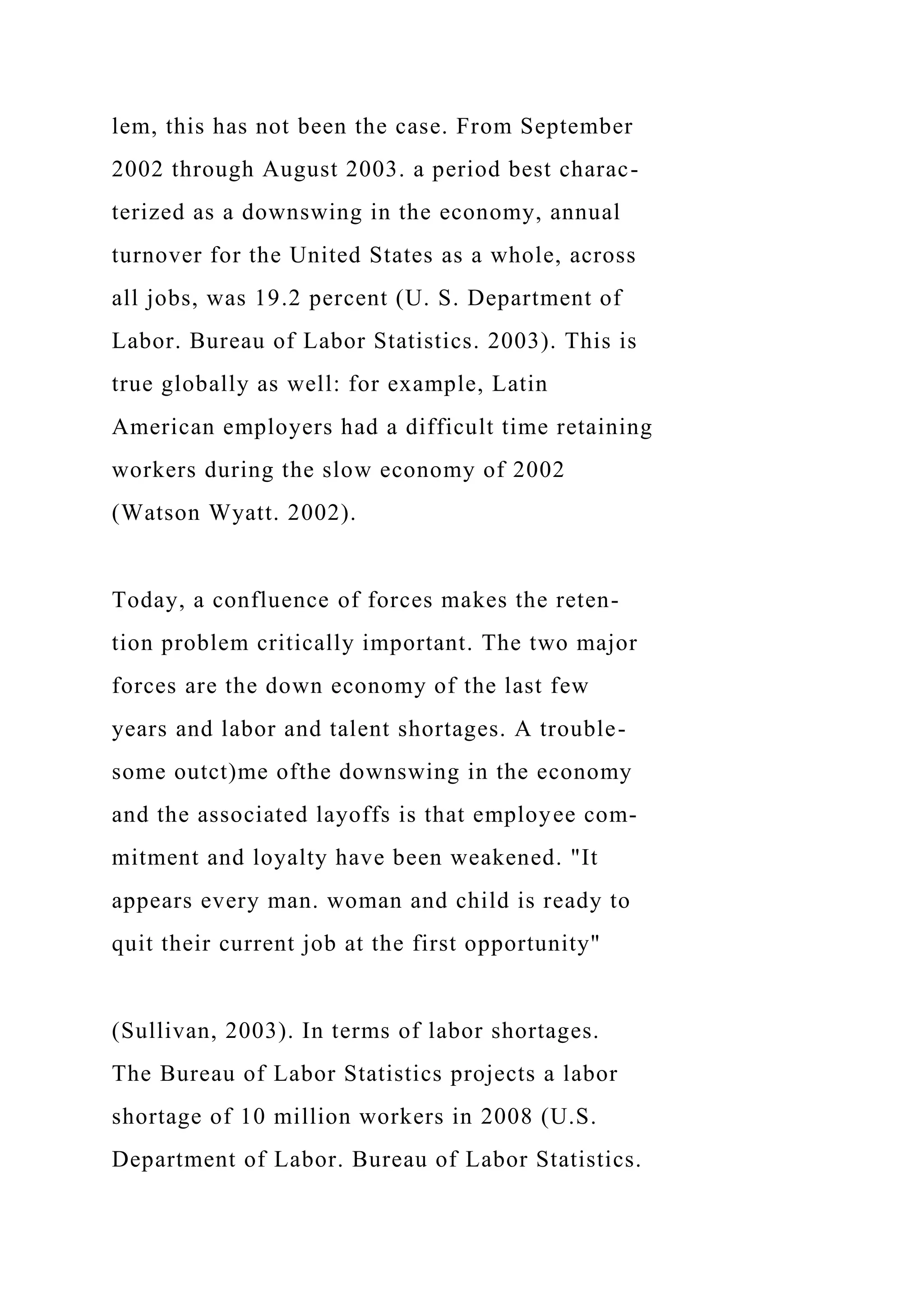 lem, this has not been the case. From September
2002 through August 2003. a period best charac-
terized as a downswing in the economy, annual
turnover for the United States as a whole, across
all jobs, was 19.2 percent (U. S. Department of
Labor. Bureau of Labor Statistics. 2003). This is
true globally as well: for example, Latin
American employers had a difficult time retaining
workers during the slow economy of 2002
(Watson Wyatt. 2002).
Today, a confluence of forces makes the reten-
tion problem critically important. The two major
forces are the down economy of the last few
years and labor and talent shortages. A trouble-
some outct)me ofthe downswing in the economy
and the associated layoffs is that employee com-
mitment and loyalty have been weakened. "It
appears every man. woman and child is ready to
quit their current job at the first opportunity"
(Sullivan, 2003). In terms of labor shortages.
The Bureau of Labor Statistics projects a labor
shortage of 10 million workers in 2008 (U.S.
Department of Labor. Bureau of Labor Statistics.
 