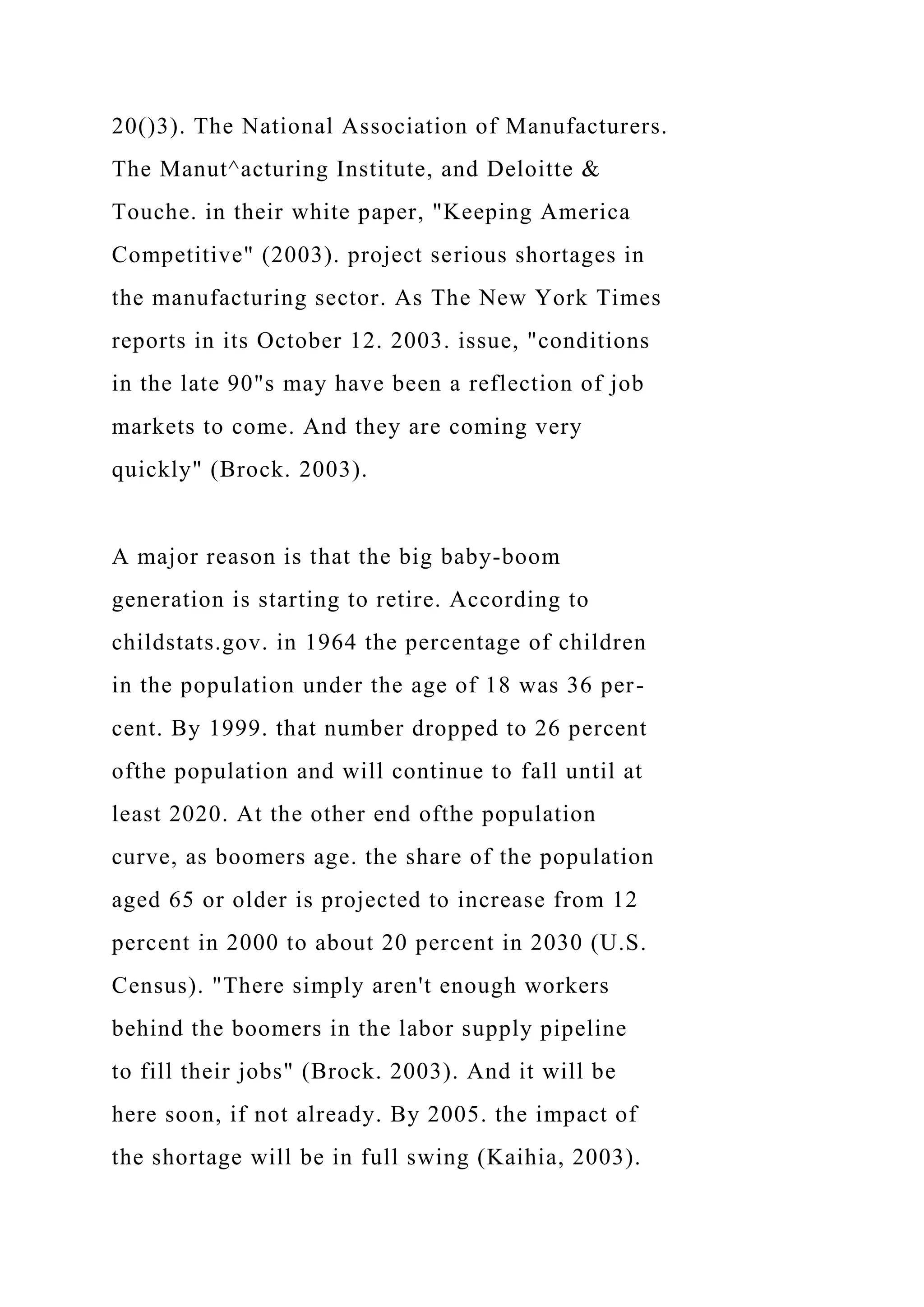 20()3). The National Association of Manufacturers.
The Manut^acturing Institute, and Deloitte &
Touche. in their white paper, "Keeping America
Competitive" (2003). project serious shortages in
the manufacturing sector. As The New York Times
reports in its October 12. 2003. issue, "conditions
in the late 90"s may have been a reflection of job
markets to come. And they are coming very
quickly" (Brock. 2003).
A major reason is that the big baby-boom
generation is starting to retire. According to
childstats.gov. in 1964 the percentage of children
in the population under the age of 18 was 36 per-
cent. By 1999. that number dropped to 26 percent
ofthe population and will continue to fall until at
least 2020. At the other end ofthe population
curve, as boomers age. the share of the population
aged 65 or older is projected to increase from 12
percent in 2000 to about 20 percent in 2030 (U.S.
Census). "There simply aren't enough workers
behind the boomers in the labor supply pipeline
to fill their jobs" (Brock. 2003). And it will be
here soon, if not already. By 2005. the impact of
the shortage will be in full swing (Kaihia, 2003).
 