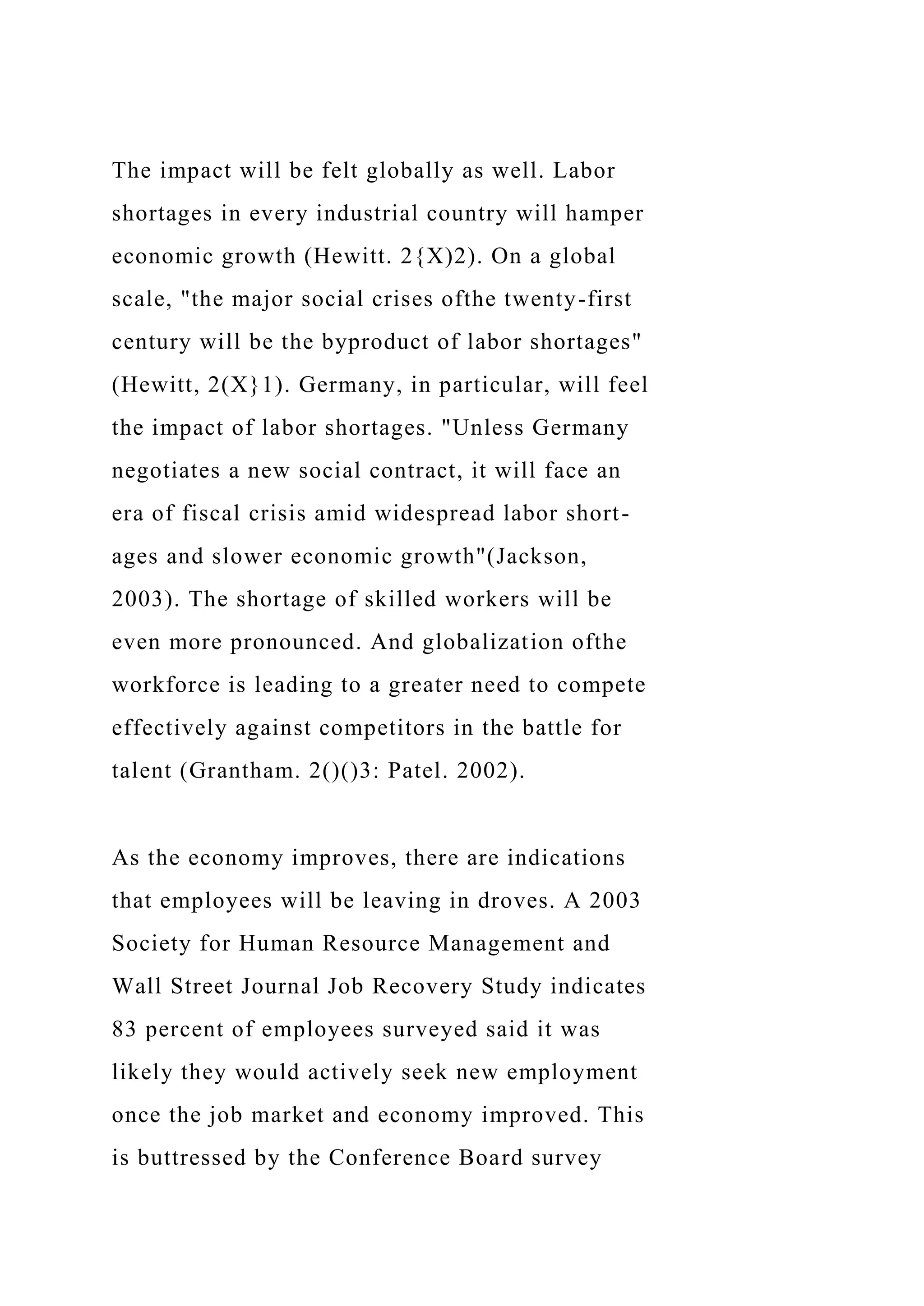 The impact will be felt globally as well. Labor
shortages in every industrial country will hamper
economic growth (Hewitt. 2{X)2). On a global
scale, "the major social crises ofthe twenty-first
century will be the byproduct of labor shortages"
(Hewitt, 2(X}1). Germany, in particular, will feel
the impact of labor shortages. "Unless Germany
negotiates a new social contract, it will face an
era of fiscal crisis amid widespread labor short-
ages and slower economic growth"(Jackson,
2003). The shortage of skilled workers will be
even more pronounced. And globalization ofthe
workforce is leading to a greater need to compete
effectively against competitors in the battle for
talent (Grantham. 2()()3: Patel. 2002).
As the economy improves, there are indications
that employees will be leaving in droves. A 2003
Society for Human Resource Management and
Wall Street Journal Job Recovery Study indicates
83 percent of employees surveyed said it was
likely they would actively seek new employment
once the job market and economy improved. This
is buttressed by the Conference Board survey
 