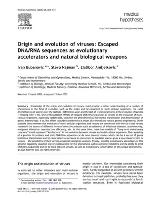 Medical Hypotheses (2005) 65, 868–872




                                                                                 http://intl.elsevierhealth.com/journals/mehy




Origin and evolution of viruses: Escaped
DNA/RNA sequences as evolutionary
accelerators and natural biological weapons
                              a,*
Ivan Bubanovic                      , Stevo Najman b, Zlatibor Andjelkovic                        c



a
  Department of Obstetrics and Gynecology, Medica Centre, Novosadska 1/c, 18000 Nis, Serbia,
Serbia and Montenegro
b
  Institute of Biology, Medical Faculty, University Medical School, Nis, Serbia and Montenegro
c
  Institute of Histology, Medical Faculty, Pristina, Kosovska Mitrovica, Serbia and Montenegro

Received 15 April 2005; accepted 12 May 2005



Summary Knowledge of the origin and evolution of viruses could provide a better understanding of a number of
phenomena in the ﬁeld of evolution such as the origin and development of multi-cellular organisms, the rapid
diversiﬁcation of species over the last 600–700 million years and the lack of transitional forms in the evolution of species
(‘‘missing links’’) etc. One of the possible effects of escaped DNA/RNA sequences or viruses on the evolution of multi-
cellular organisms, especially vertebrates, could be the phenomenon of horizontal transmission and dissemination of
genes. Interestingly, if so, this effect could be considered as a model of primeval and natural genetic engineering. Other
possible links between the evolution of multi-cellular organisms and viruses are connected with the fact that viruses
represent the source of different forms of selective pressure such as epidemics of infectious diseases, autoimmunity,
malignant alteration, reproductive efﬁciency, etc. At the same time, these two models of ‘‘long-term evolutionary
relations’’ could represent ‘‘key factors’’ in the evolution between viruses and multi-cellular organisms. The capability
of a genome to produce and emit DNA/RNA sequences or de novo created viruses which can be a vector of genes
horizontal transmission and/or cause selective pressure on concurrent or predator species gives a new characteristic to
viruses – the possibility of their acting as natural biological weapons. Finally, possibly evolutionary advantages of this
genome capability could be one of explanations for the phenomena such as genome instability and its ability to emit
DNA/RNA sequences and/or de novo created viruses, as well as evolutionary conservation of this unique phenomena.
c 2005 Elsevier Ltd. All rights reserved.




The origin and evolution of viruses                                mostly unknown. Our knowledge concerning their
                                                                   origin is lost in a sea of conjecture and specula-
In contrast to other microbes and multi-cellular                   tions, hardly supported at all with precise scientiﬁc
organisms, the origin and evolution of viruses is                  evidences. For example, viruses have never been
                                                                   detected as fossil particles, probably because they
    * Corresponding author. Tel.: +381 1849 178.                   are too small and too fragile to succumb to fossil-
      E-mail address: ibubanovic@yahoo.com (I. Bubanovic).         ization processes. Even in fossilized biological

                                 
0306-9877/$ - see front matter c 2005 Elsevier Ltd. All rights reserved.
doi:10.1016/j.mehy.2005.05.038
 