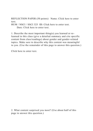 REFLECTION PAPER (50 points) Name: Click here to enter
text.
HUM / NSCI / SSCI 325 ID: Click here to enter text.
Date: Click here to enter text.
1. Describe the most important thing(s) you learned or re-
learned in this class (give a detailed summary and cite specific
content from class/readings) about gender and gender-related
topics. Make sure to describe why this content was meaningful
to you. (Use the remainder of this page to answer this question.)
Click here to enter text.
2. What content surprised you most? (Use about half of this
page to answer this question.)
 