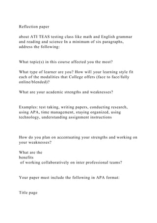 Reflection paper
about ATI TEAS testing class like math and English grammar
and reading and science In a minimum of six paragraphs,
address the following:
What topic(s) in this course affected you the most?
What type of learner are you? How will your learning style fit
each of the modalities that College offers (face to face/fully
online/blended)?
What are your academic strengths and weaknesses?
Examples: test taking, writing papers, conducting research,
using APA, time management, staying organized, using
technology, understanding assignment instructions
How do you plan on accentuating your strengths and working on
your weaknesses?
What are the
benefits
of working collaboratively on inter professional teams?
Your paper must include the following in APA format:
Title page
 