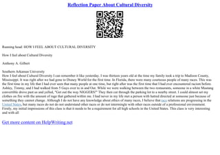 Reflection Paper About Cultural Diversity
Running head: HOW I FEEL ABOUT CULTURAL DIVERSITY
How I feel about Cultural Diversity
Anthony A. Gilbert
Southern Arkansas University
How I feel about Cultural Diversity I can remember it like yesterday. I was thirteen years old at the time my family took a trip to Madison County,
Mississippi. It was right after we had gone to Disney World for the first time. In Florida, there were many courteous people of many races. This was
the first time in my life that I had ever seen that many people at one time, but right after was the first time that I had ever encountered racism before.
Ashley, Timmy, and I had walked from 5 Guys over to in and Out. While we were walking between the two restaurants, someone in a white Mustang
convertible drove past us and yelled, "Get out the way NIGGERS!" They then cut through the parking lot to a nearby street. I could almost set my
clothes on fire with the amount of rage that gathered within me. I had never in my life met a person with hatred directed at someone just because of
something they cannot change. Although I do not have any knowledge about ethics of many races, I believe that race relations are progressing in the
United States, but many races do not do not understand other races or do not intermingle with other races outside of a professional environment.
Firstly, my initial impressions of this class is that it needs to be a requirement for all high schools in the United States. This class is very interesting
and with all
Get more content on HelpWriting.net
 