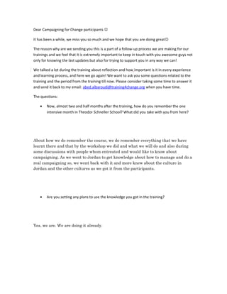 Dear Campaigning for Change participants 

It has been a while, we miss you so much and we hope that you are doing great

The reason why are we sending you this is a part of a follow-up process we are making for our
trainings and we feel that it is extremely important to keep in touch with you awesome guys not
only for knowing the last updates but also for trying to support you in any way we can!

We talked a lot during the training about reflection and how important is it in every experience
and learning process, and here we go again! We want to ask you some questions related to the
training and the period from the training till now. Please consider taking some time to answer it
and send it back to my email: abed.albaroudi@training4change.org when you have time.

The questions:

    •   Now, almost two and half months after the training, how do you remember the one
        intensive month in Theodor Schneller School? What did you take with you from here?




About how we do remember the course, we do remember everything that we have
learnt there and that by the workshop we did and what we will do and also during
some discussions with people whom entreated and would like to know about
campaigning. As we went to Jordan to get knowledge about how to manage and do a
real campaigning so, we went back with it and more knew about the culture in
Jordan and the other cultures as we got it from the participants.




    •   Are you setting any plans to use the knowledge you got in the training?




Yes, we are. We are doing it already.
 