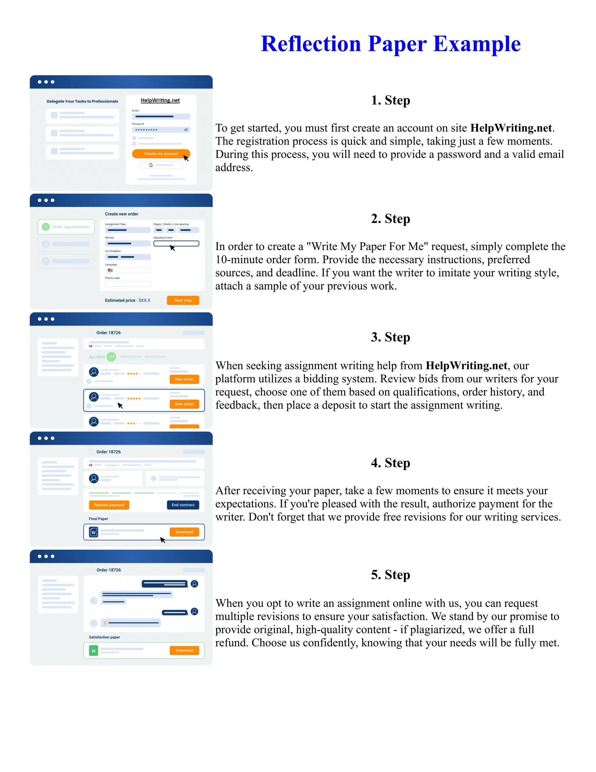 Reflection Paper Example
1. Step
To get started, you must first create an account on site HelpWriting.net.
The registration process is quick and simple, taking just a few moments.
During this process, you will need to provide a password and a valid email
address.
2. Step
In order to create a "Write My Paper For Me" request, simply complete the
10-minute order form. Provide the necessary instructions, preferred
sources, and deadline. If you want the writer to imitate your writing style,
attach a sample of your previous work.
3. Step
When seeking assignment writing help from HelpWriting.net, our
platform utilizes a bidding system. Review bids from our writers for your
request, choose one of them based on qualifications, order history, and
feedback, then place a deposit to start the assignment writing.
4. Step
After receiving your paper, take a few moments to ensure it meets your
expectations. If you're pleased with the result, authorize payment for the
writer. Don't forget that we provide free revisions for our writing services.
5. Step
When you opt to write an assignment online with us, you can request
multiple revisions to ensure your satisfaction. We stand by our promise to
provide original, high-quality content - if plagiarized, we offer a full
refund. Choose us confidently, knowing that your needs will be fully met.
Reflection Paper Example Reflection Paper Example
 