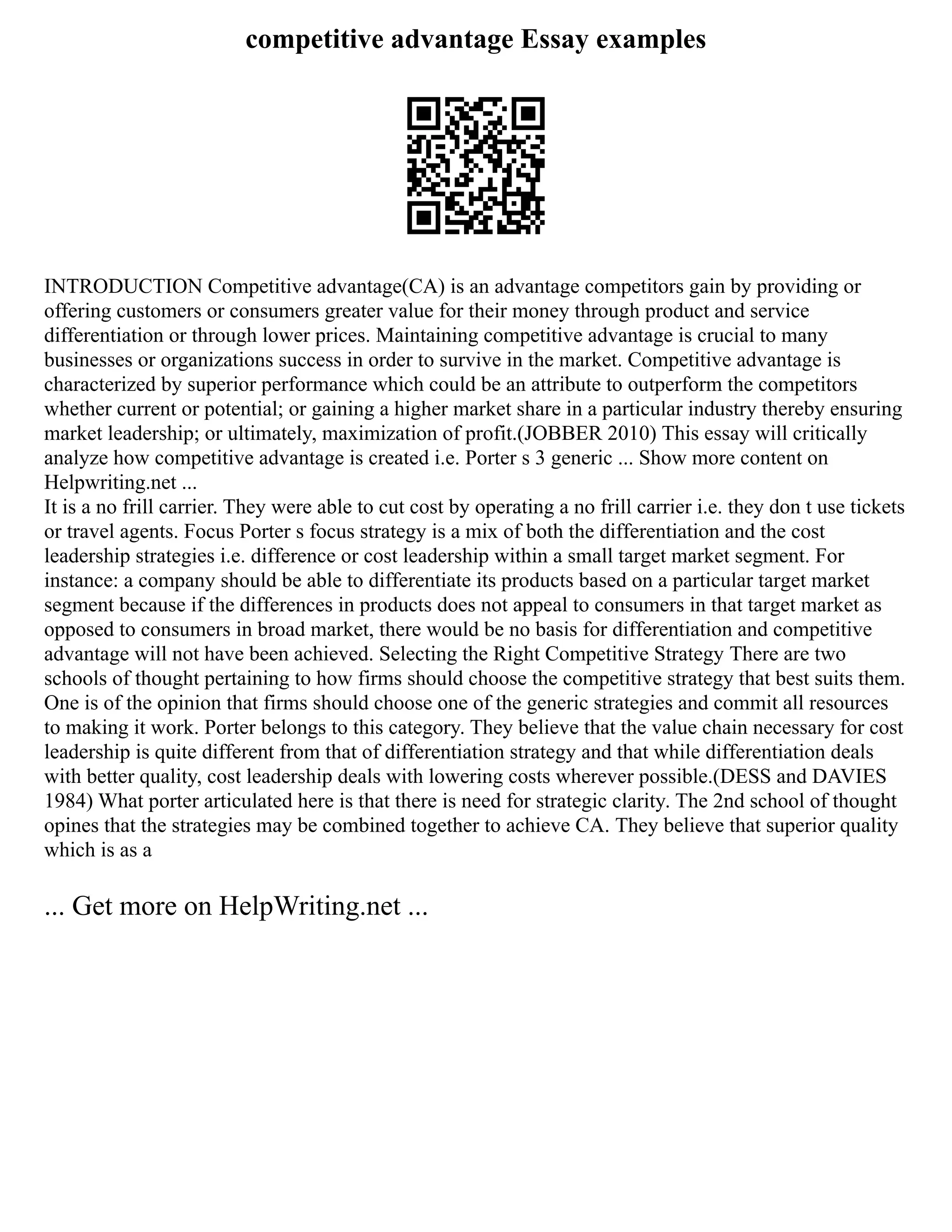 competitive advantage Essay examples
INTRODUCTION Competitive advantage(CA) is an advantage competitors gain by providing or
offering customers or consumers greater value for their money through product and service
differentiation or through lower prices. Maintaining competitive advantage is crucial to many
businesses or organizations success in order to survive in the market. Competitive advantage is
characterized by superior performance which could be an attribute to outperform the competitors
whether current or potential; or gaining a higher market share in a particular industry thereby ensuring
market leadership; or ultimately, maximization of profit.(JOBBER 2010) This essay will critically
analyze how competitive advantage is created i.e. Porter s 3 generic ... Show more content on
Helpwriting.net ...
It is a no frill carrier. They were able to cut cost by operating a no frill carrier i.e. they don t use tickets
or travel agents. Focus Porter s focus strategy is a mix of both the differentiation and the cost
leadership strategies i.e. difference or cost leadership within a small target market segment. For
instance: a company should be able to differentiate its products based on a particular target market
segment because if the differences in products does not appeal to consumers in that target market as
opposed to consumers in broad market, there would be no basis for differentiation and competitive
advantage will not have been achieved. Selecting the Right Competitive Strategy There are two
schools of thought pertaining to how firms should choose the competitive strategy that best suits them.
One is of the opinion that firms should choose one of the generic strategies and commit all resources
to making it work. Porter belongs to this category. They believe that the value chain necessary for cost
leadership is quite different from that of differentiation strategy and that while differentiation deals
with better quality, cost leadership deals with lowering costs wherever possible.(DESS and DAVIES
1984) What porter articulated here is that there is need for strategic clarity. The 2nd school of thought
opines that the strategies may be combined together to achieve CA. They believe that superior quality
which is as a
... Get more on HelpWriting.net ...
 