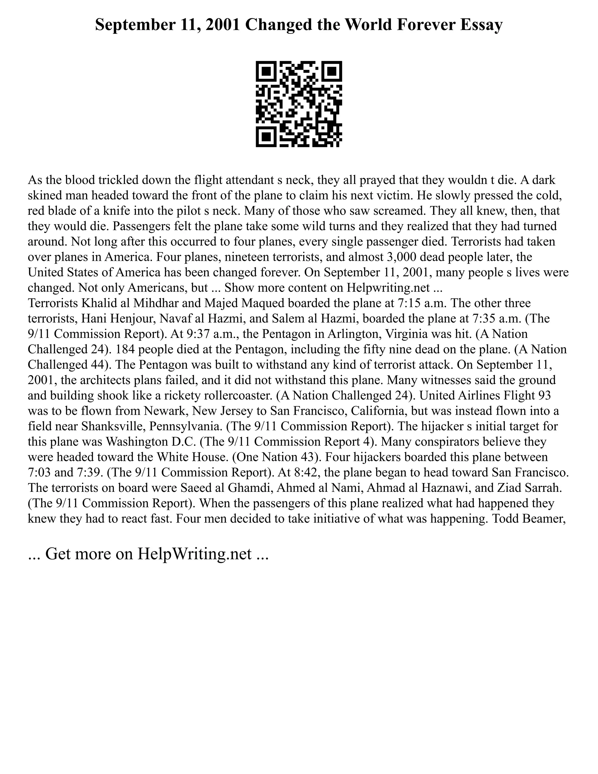 September 11, 2001 Changed the World Forever Essay
As the blood trickled down the flight attendant s neck, they all prayed that they wouldn t die. A dark
skined man headed toward the front of the plane to claim his next victim. He slowly pressed the cold,
red blade of a knife into the pilot s neck. Many of those who saw screamed. They all knew, then, that
they would die. Passengers felt the plane take some wild turns and they realized that they had turned
around. Not long after this occurred to four planes, every single passenger died. Terrorists had taken
over planes in America. Four planes, nineteen terrorists, and almost 3,000 dead people later, the
United States of America has been changed forever. On September 11, 2001, many people s lives were
changed. Not only Americans, but ... Show more content on Helpwriting.net ...
Terrorists Khalid al Mihdhar and Majed Maqued boarded the plane at 7:15 a.m. The other three
terrorists, Hani Henjour, Navaf al Hazmi, and Salem al Hazmi, boarded the plane at 7:35 a.m. (The
9/11 Commission Report). At 9:37 a.m., the Pentagon in Arlington, Virginia was hit. (A Nation
Challenged 24). 184 people died at the Pentagon, including the fifty nine dead on the plane. (A Nation
Challenged 44). The Pentagon was built to withstand any kind of terrorist attack. On September 11,
2001, the architects plans failed, and it did not withstand this plane. Many witnesses said the ground
and building shook like a rickety rollercoaster. (A Nation Challenged 24). United Airlines Flight 93
was to be flown from Newark, New Jersey to San Francisco, California, but was instead flown into a
field near Shanksville, Pennsylvania. (The 9/11 Commission Report). The hijacker s initial target for
this plane was Washington D.C. (The 9/11 Commission Report 4). Many conspirators believe they
were headed toward the White House. (One Nation 43). Four hijackers boarded this plane between
7:03 and 7:39. (The 9/11 Commission Report). At 8:42, the plane began to head toward San Francisco.
The terrorists on board were Saeed al Ghamdi, Ahmed al Nami, Ahmad al Haznawi, and Ziad Sarrah.
(The 9/11 Commission Report). When the passengers of this plane realized what had happened they
knew they had to react fast. Four men decided to take initiative of what was happening. Todd Beamer,
... Get more on HelpWriting.net ...
 