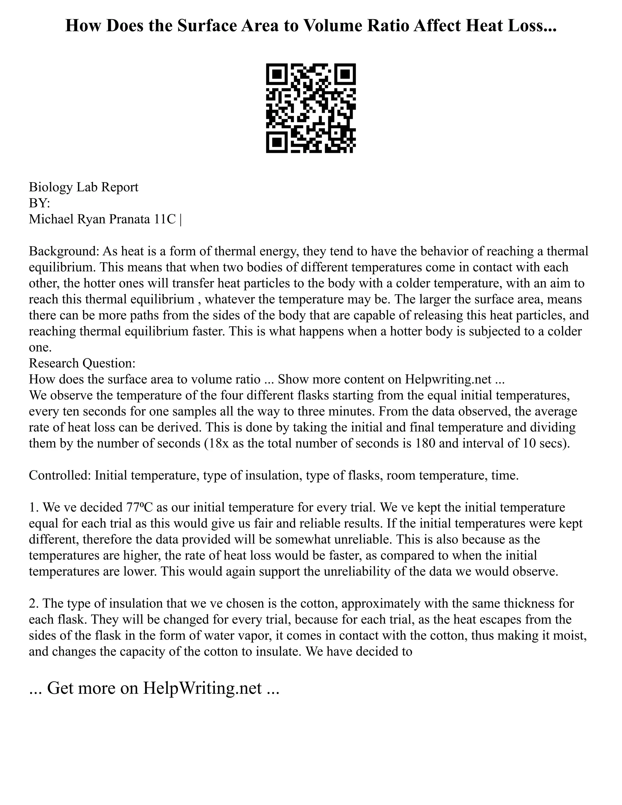 How Does the Surface Area to Volume Ratio Affect Heat Loss...
Biology Lab Report
BY:
Michael Ryan Pranata 11C |
Background: As heat is a form of thermal energy, they tend to have the behavior of reaching a thermal
equilibrium. This means that when two bodies of different temperatures come in contact with each
other, the hotter ones will transfer heat particles to the body with a colder temperature, with an aim to
reach this thermal equilibrium , whatever the temperature may be. The larger the surface area, means
there can be more paths from the sides of the body that are capable of releasing this heat particles, and
reaching thermal equilibrium faster. This is what happens when a hotter body is subjected to a colder
one.
Research Question:
How does the surface area to volume ratio ... Show more content on Helpwriting.net ...
We observe the temperature of the four different flasks starting from the equal initial temperatures,
every ten seconds for one samples all the way to three minutes. From the data observed, the average
rate of heat loss can be derived. This is done by taking the initial and final temperature and dividing
them by the number of seconds (18x as the total number of seconds is 180 and interval of 10 secs).
Controlled: Initial temperature, type of insulation, type of flasks, room temperature, time.
1. We ve decided 77⁰C as our initial temperature for every trial. We ve kept the initial temperature
equal for each trial as this would give us fair and reliable results. If the initial temperatures were kept
different, therefore the data provided will be somewhat unreliable. This is also because as the
temperatures are higher, the rate of heat loss would be faster, as compared to when the initial
temperatures are lower. This would again support the unreliability of the data we would observe.
2. The type of insulation that we ve chosen is the cotton, approximately with the same thickness for
each flask. They will be changed for every trial, because for each trial, as the heat escapes from the
sides of the flask in the form of water vapor, it comes in contact with the cotton, thus making it moist,
and changes the capacity of the cotton to insulate. We have decided to
... Get more on HelpWriting.net ...
 