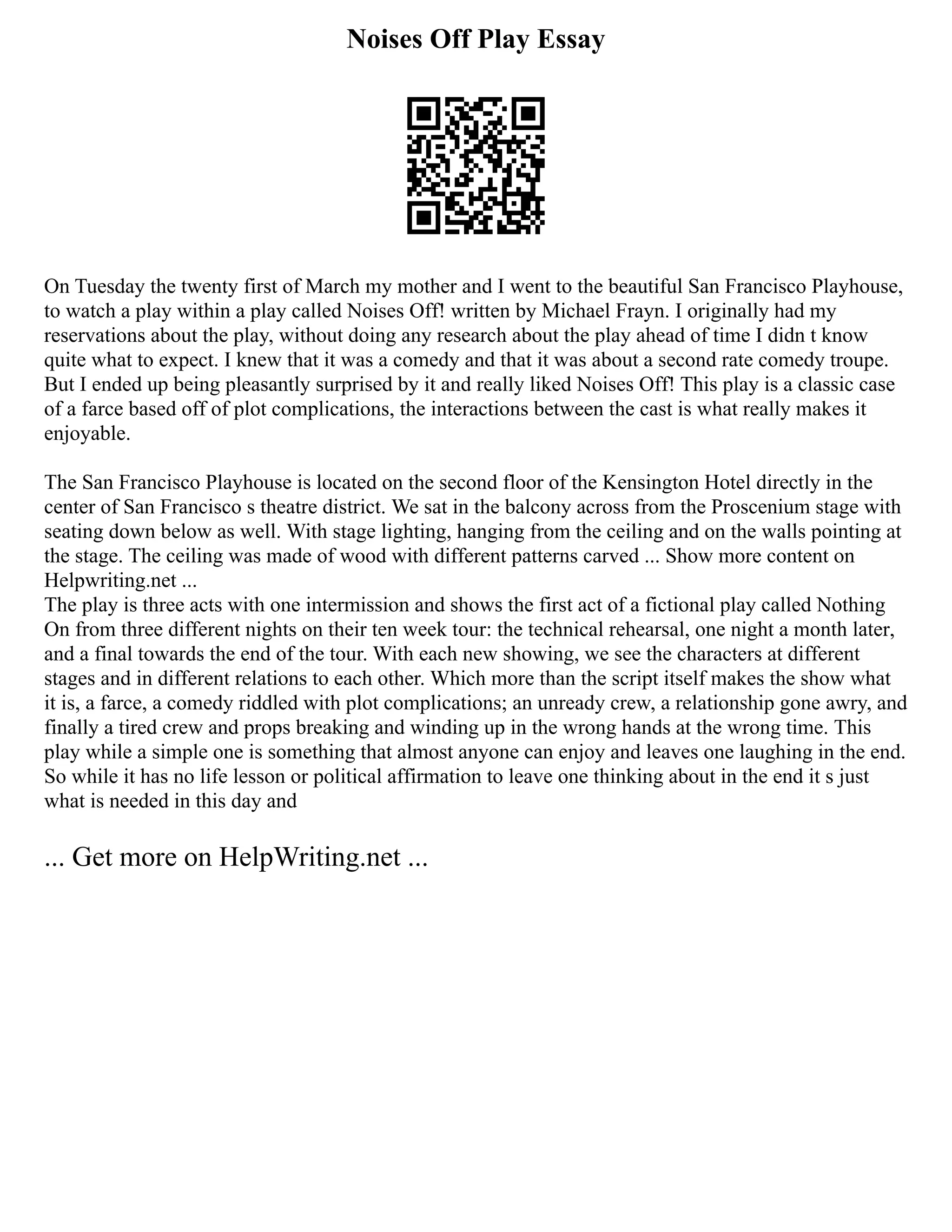 Noises Off Play Essay
On Tuesday the twenty first of March my mother and I went to the beautiful San Francisco Playhouse,
to watch a play within a play called Noises Off! written by Michael Frayn. I originally had my
reservations about the play, without doing any research about the play ahead of time I didn t know
quite what to expect. I knew that it was a comedy and that it was about a second rate comedy troupe.
But I ended up being pleasantly surprised by it and really liked Noises Off! This play is a classic case
of a farce based off of plot complications, the interactions between the cast is what really makes it
enjoyable.
The San Francisco Playhouse is located on the second floor of the Kensington Hotel directly in the
center of San Francisco s theatre district. We sat in the balcony across from the Proscenium stage with
seating down below as well. With stage lighting, hanging from the ceiling and on the walls pointing at
the stage. The ceiling was made of wood with different patterns carved ... Show more content on
Helpwriting.net ...
The play is three acts with one intermission and shows the first act of a fictional play called Nothing
On from three different nights on their ten week tour: the technical rehearsal, one night a month later,
and a final towards the end of the tour. With each new showing, we see the characters at different
stages and in different relations to each other. Which more than the script itself makes the show what
it is, a farce, a comedy riddled with plot complications; an unready crew, a relationship gone awry, and
finally a tired crew and props breaking and winding up in the wrong hands at the wrong time. This
play while a simple one is something that almost anyone can enjoy and leaves one laughing in the end.
So while it has no life lesson or political affirmation to leave one thinking about in the end it s just
what is needed in this day and
... Get more on HelpWriting.net ...
 
