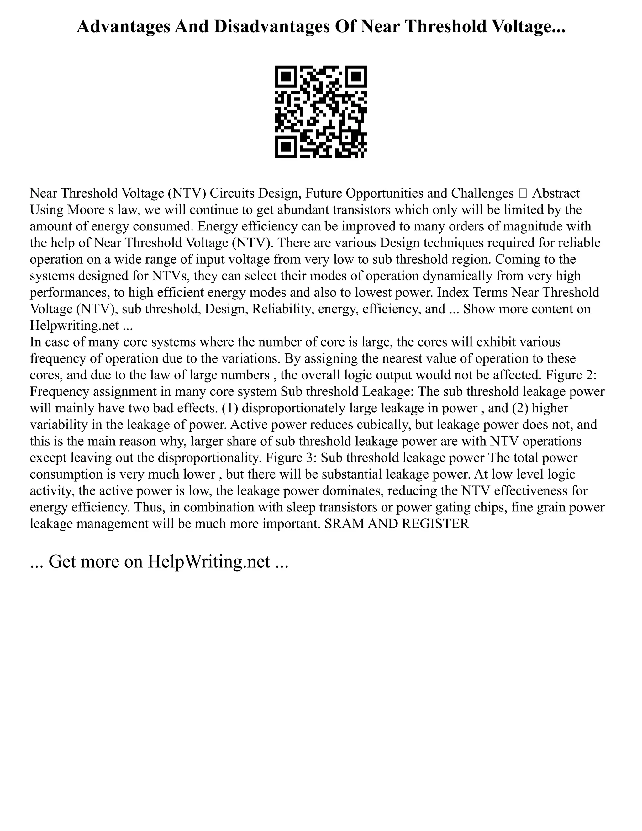 Advantages And Disadvantages Of Near Threshold Voltage...
Near Threshold Voltage (NTV) Circuits Design, Future Opportunities and Challenges  Abstract
Using Moore s law, we will continue to get abundant transistors which only will be limited by the
amount of energy consumed. Energy efficiency can be improved to many orders of magnitude with
the help of Near Threshold Voltage (NTV). There are various Design techniques required for reliable
operation on a wide range of input voltage from very low to sub threshold region. Coming to the
systems designed for NTVs, they can select their modes of operation dynamically from very high
performances, to high efficient energy modes and also to lowest power. Index Terms Near Threshold
Voltage (NTV), sub threshold, Design, Reliability, energy, efficiency, and ... Show more content on
Helpwriting.net ...
In case of many core systems where the number of core is large, the cores will exhibit various
frequency of operation due to the variations. By assigning the nearest value of operation to these
cores, and due to the law of large numbers , the overall logic output would not be affected. Figure 2:
Frequency assignment in many core system Sub threshold Leakage: The sub threshold leakage power
will mainly have two bad effects. (1) disproportionately large leakage in power , and (2) higher
variability in the leakage of power. Active power reduces cubically, but leakage power does not, and
this is the main reason why, larger share of sub threshold leakage power are with NTV operations
except leaving out the disproportionality. Figure 3: Sub threshold leakage power The total power
consumption is very much lower , but there will be substantial leakage power. At low level logic
activity, the active power is low, the leakage power dominates, reducing the NTV effectiveness for
energy efficiency. Thus, in combination with sleep transistors or power gating chips, fine grain power
leakage management will be much more important. SRAM AND REGISTER
... Get more on HelpWriting.net ...
 