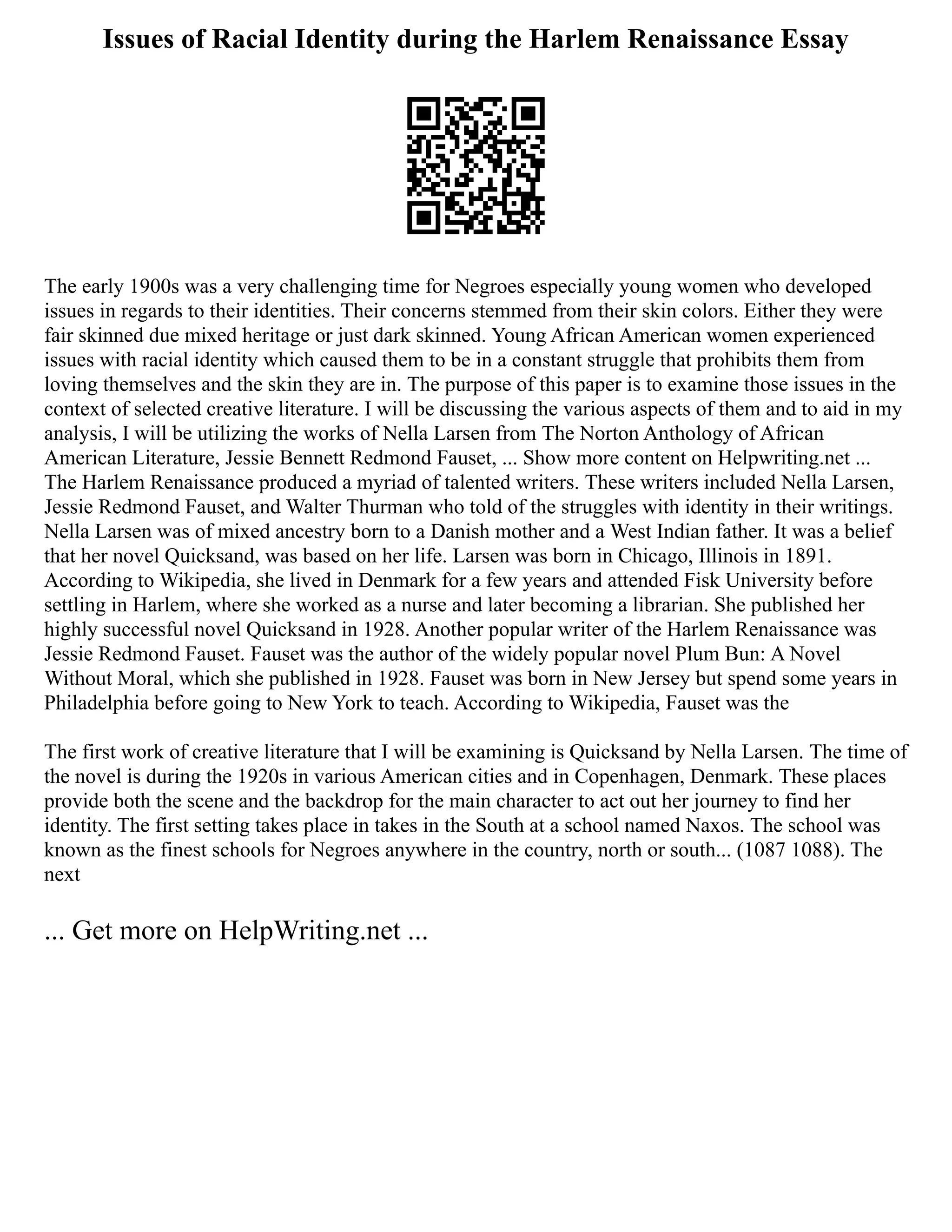Issues of Racial Identity during the Harlem Renaissance Essay
The early 1900s was a very challenging time for Negroes especially young women who developed
issues in regards to their identities. Their concerns stemmed from their skin colors. Either they were
fair skinned due mixed heritage or just dark skinned. Young African American women experienced
issues with racial identity which caused them to be in a constant struggle that prohibits them from
loving themselves and the skin they are in. The purpose of this paper is to examine those issues in the
context of selected creative literature. I will be discussing the various aspects of them and to aid in my
analysis, I will be utilizing the works of Nella Larsen from The Norton Anthology of African
American Literature, Jessie Bennett Redmond Fauset, ... Show more content on Helpwriting.net ...
The Harlem Renaissance produced a myriad of talented writers. These writers included Nella Larsen,
Jessie Redmond Fauset, and Walter Thurman who told of the struggles with identity in their writings.
Nella Larsen was of mixed ancestry born to a Danish mother and a West Indian father. It was a belief
that her novel Quicksand, was based on her life. Larsen was born in Chicago, Illinois in 1891.
According to Wikipedia, she lived in Denmark for a few years and attended Fisk University before
settling in Harlem, where she worked as a nurse and later becoming a librarian. She published her
highly successful novel Quicksand in 1928. Another popular writer of the Harlem Renaissance was
Jessie Redmond Fauset. Fauset was the author of the widely popular novel Plum Bun: A Novel
Without Moral, which she published in 1928. Fauset was born in New Jersey but spend some years in
Philadelphia before going to New York to teach. According to Wikipedia, Fauset was the
The first work of creative literature that I will be examining is Quicksand by Nella Larsen. The time of
the novel is during the 1920s in various American cities and in Copenhagen, Denmark. These places
provide both the scene and the backdrop for the main character to act out her journey to find her
identity. The first setting takes place in takes in the South at a school named Naxos. The school was
known as the finest schools for Negroes anywhere in the country, north or south... (1087 1088). The
next
... Get more on HelpWriting.net ...
 