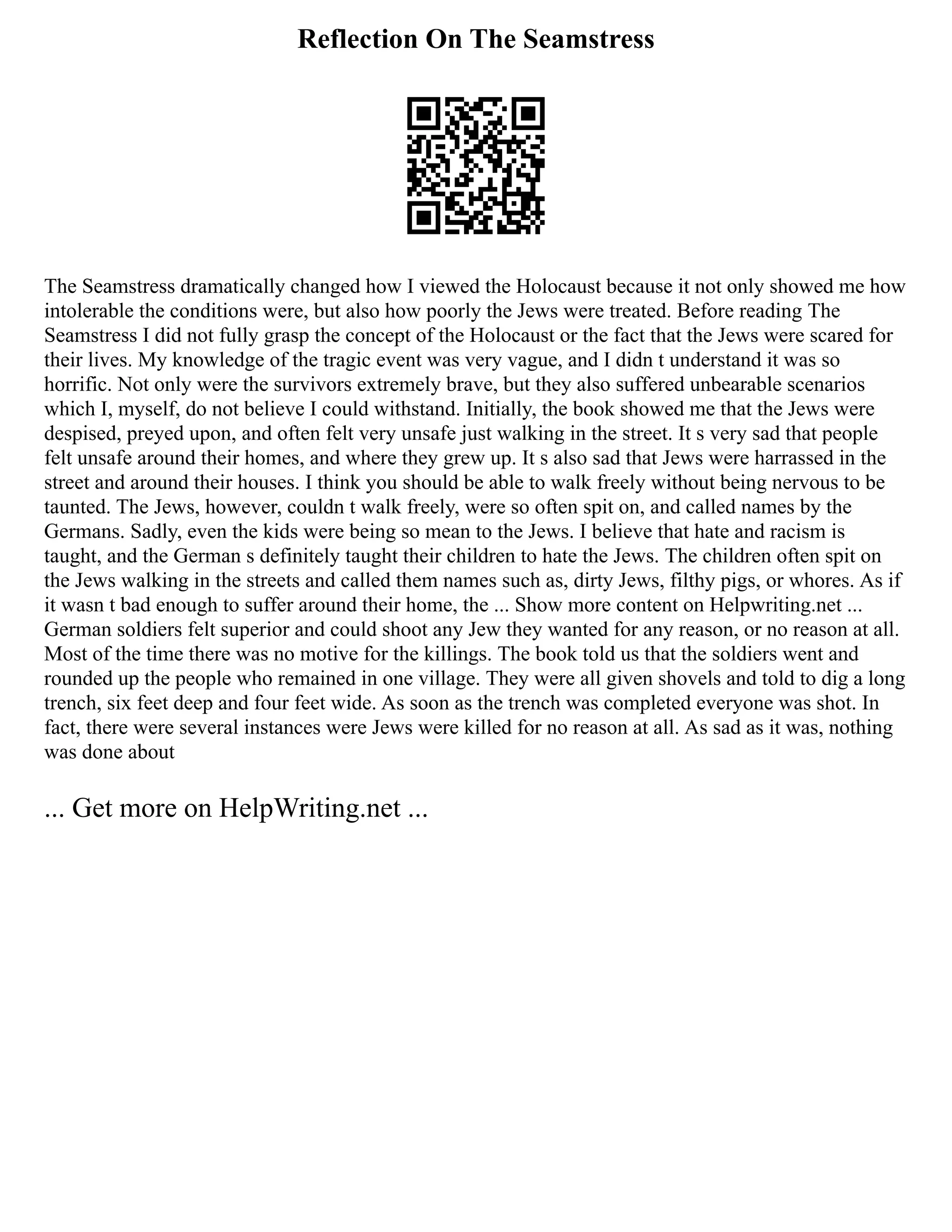 Reflection On The Seamstress
The Seamstress dramatically changed how I viewed the Holocaust because it not only showed me how
intolerable the conditions were, but also how poorly the Jews were treated. Before reading The
Seamstress I did not fully grasp the concept of the Holocaust or the fact that the Jews were scared for
their lives. My knowledge of the tragic event was very vague, and I didn t understand it was so
horrific. Not only were the survivors extremely brave, but they also suffered unbearable scenarios
which I, myself, do not believe I could withstand. Initially, the book showed me that the Jews were
despised, preyed upon, and often felt very unsafe just walking in the street. It s very sad that people
felt unsafe around their homes, and where they grew up. It s also sad that Jews were harrassed in the
street and around their houses. I think you should be able to walk freely without being nervous to be
taunted. The Jews, however, couldn t walk freely, were so often spit on, and called names by the
Germans. Sadly, even the kids were being so mean to the Jews. I believe that hate and racism is
taught, and the German s definitely taught their children to hate the Jews. The children often spit on
the Jews walking in the streets and called them names such as, dirty Jews, filthy pigs, or whores. As if
it wasn t bad enough to suffer around their home, the ... Show more content on Helpwriting.net ...
German soldiers felt superior and could shoot any Jew they wanted for any reason, or no reason at all.
Most of the time there was no motive for the killings. The book told us that the soldiers went and
rounded up the people who remained in one village. They were all given shovels and told to dig a long
trench, six feet deep and four feet wide. As soon as the trench was completed everyone was shot. In
fact, there were several instances were Jews were killed for no reason at all. As sad as it was, nothing
was done about
... Get more on HelpWriting.net ...
 