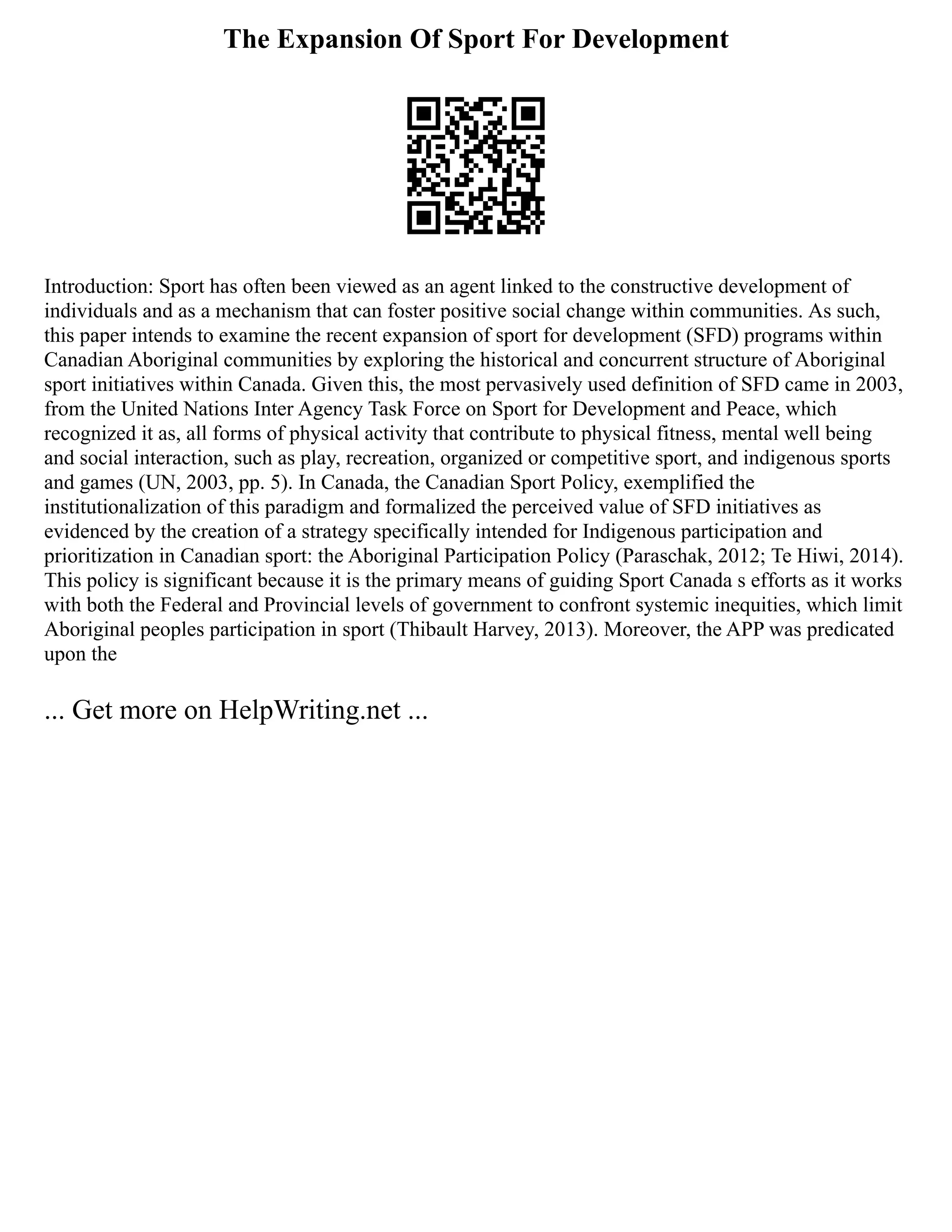 The Expansion Of Sport For Development
Introduction: Sport has often been viewed as an agent linked to the constructive development of
individuals and as a mechanism that can foster positive social change within communities. As such,
this paper intends to examine the recent expansion of sport for development (SFD) programs within
Canadian Aboriginal communities by exploring the historical and concurrent structure of Aboriginal
sport initiatives within Canada. Given this, the most pervasively used definition of SFD came in 2003,
from the United Nations Inter Agency Task Force on Sport for Development and Peace, which
recognized it as, all forms of physical activity that contribute to physical fitness, mental well being
and social interaction, such as play, recreation, organized or competitive sport, and indigenous sports
and games (UN, 2003, pp. 5). In Canada, the Canadian Sport Policy, exemplified the
institutionalization of this paradigm and formalized the perceived value of SFD initiatives as
evidenced by the creation of a strategy specifically intended for Indigenous participation and
prioritization in Canadian sport: the Aboriginal Participation Policy (Paraschak, 2012; Te Hiwi, 2014).
This policy is significant because it is the primary means of guiding Sport Canada s efforts as it works
with both the Federal and Provincial levels of government to confront systemic inequities, which limit
Aboriginal peoples participation in sport (Thibault Harvey, 2013). Moreover, the APP was predicated
upon the
... Get more on HelpWriting.net ...
 