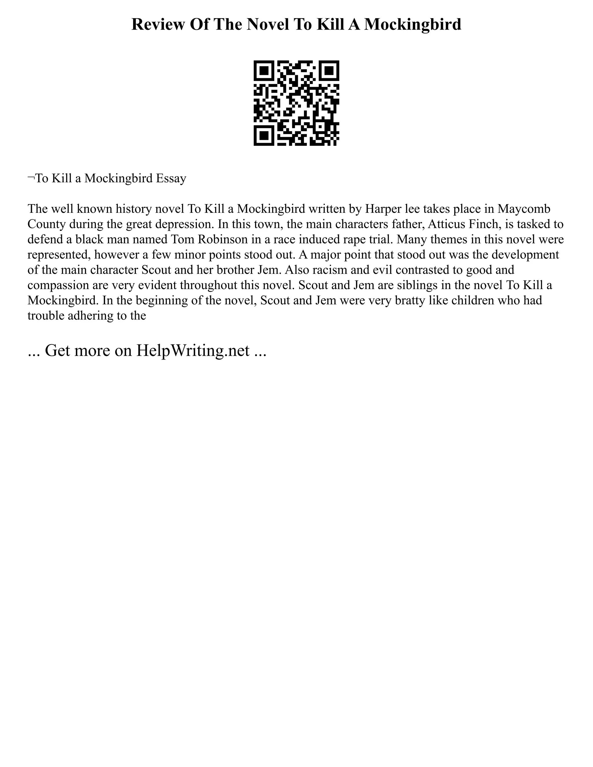 Review Of The Novel To Kill A Mockingbird
¬To Kill a Mockingbird Essay
The well known history novel To Kill a Mockingbird written by Harper lee takes place in Maycomb
County during the great depression. In this town, the main characters father, Atticus Finch, is tasked to
defend a black man named Tom Robinson in a race induced rape trial. Many themes in this novel were
represented, however a few minor points stood out. A major point that stood out was the development
of the main character Scout and her brother Jem. Also racism and evil contrasted to good and
compassion are very evident throughout this novel. Scout and Jem are siblings in the novel To Kill a
Mockingbird. In the beginning of the novel, Scout and Jem were very bratty like children who had
trouble adhering to the
... Get more on HelpWriting.net ...
 