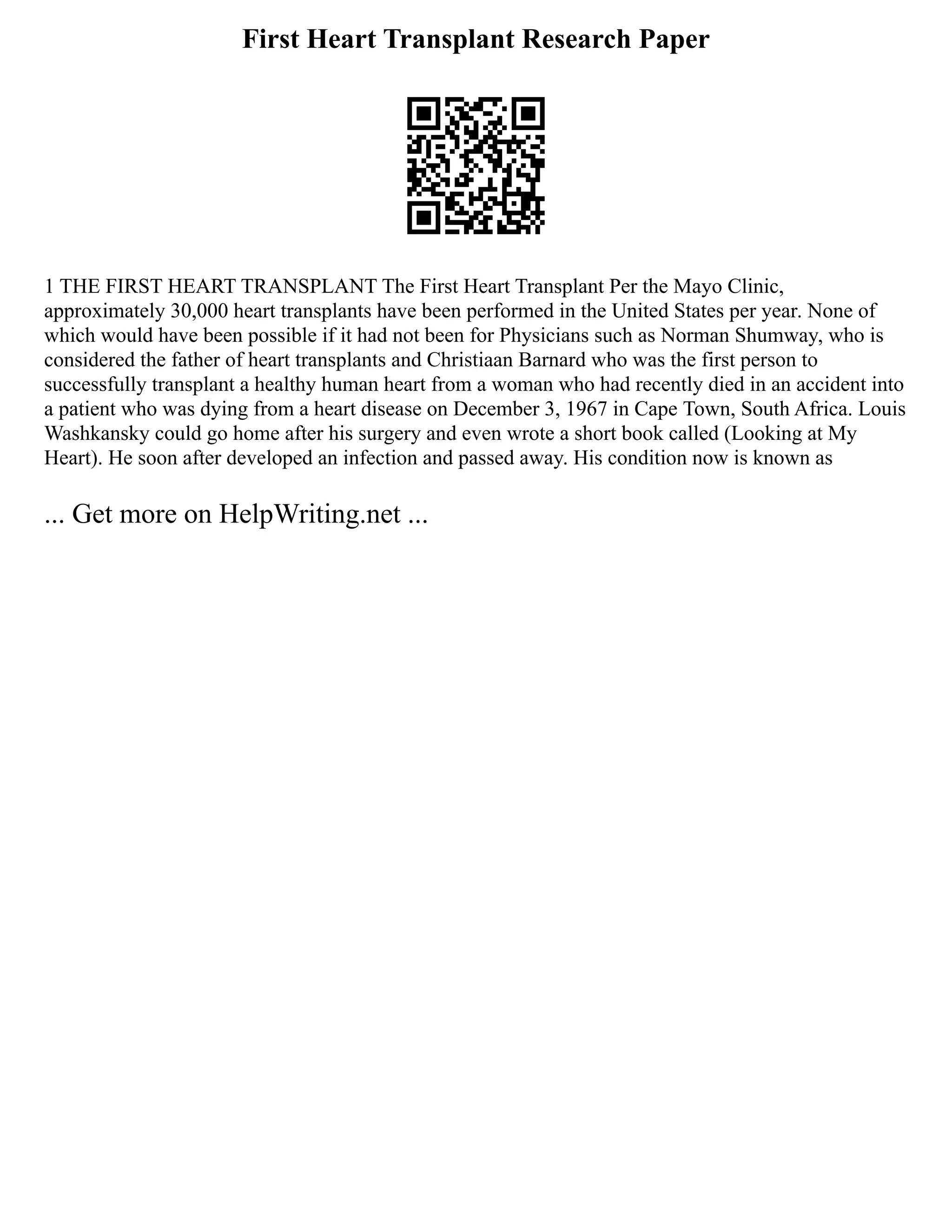 First Heart Transplant Research Paper
1 THE FIRST HEART TRANSPLANT The First Heart Transplant Per the Mayo Clinic,
approximately 30,000 heart transplants have been performed in the United States per year. None of
which would have been possible if it had not been for Physicians such as Norman Shumway, who is
considered the father of heart transplants and Christiaan Barnard who was the first person to
successfully transplant a healthy human heart from a woman who had recently died in an accident into
a patient who was dying from a heart disease on December 3, 1967 in Cape Town, South Africa. Louis
Washkansky could go home after his surgery and even wrote a short book called (Looking at My
Heart). He soon after developed an infection and passed away. His condition now is known as
... Get more on HelpWriting.net ...
 